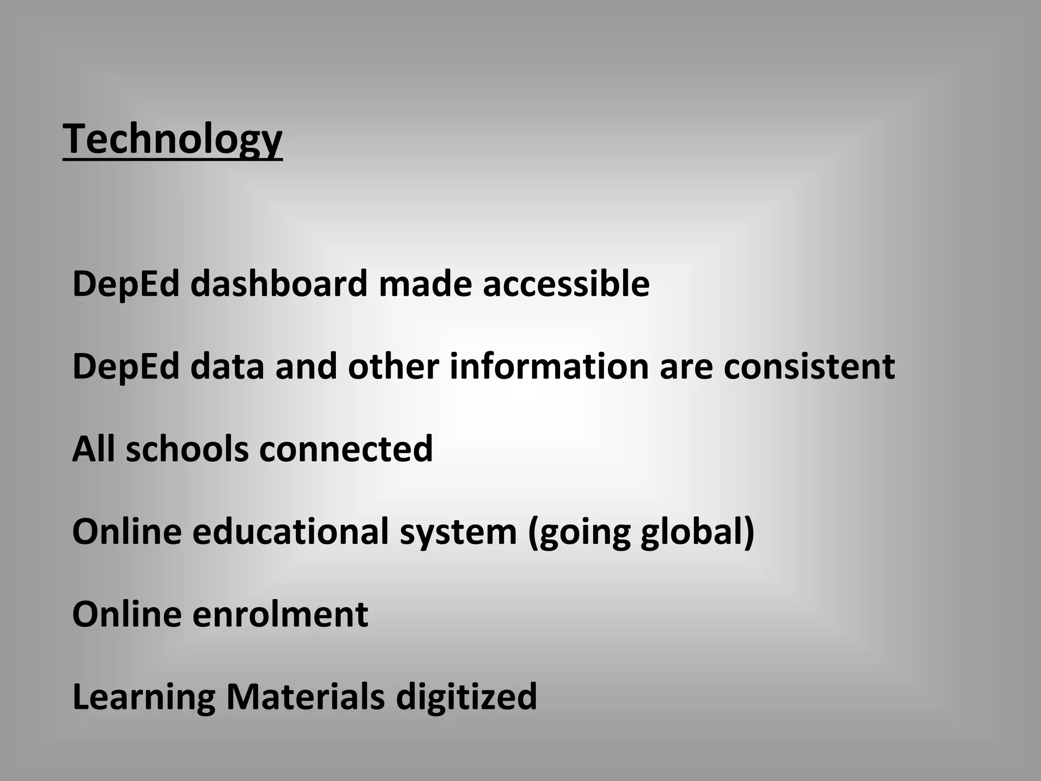 Technology 
DepEd dashboard made accessible 
DepEd data and other information are consistent 
All schools connected 
Online educational system (going global) 
Online enrolment 
Learning Materials digitized 
 