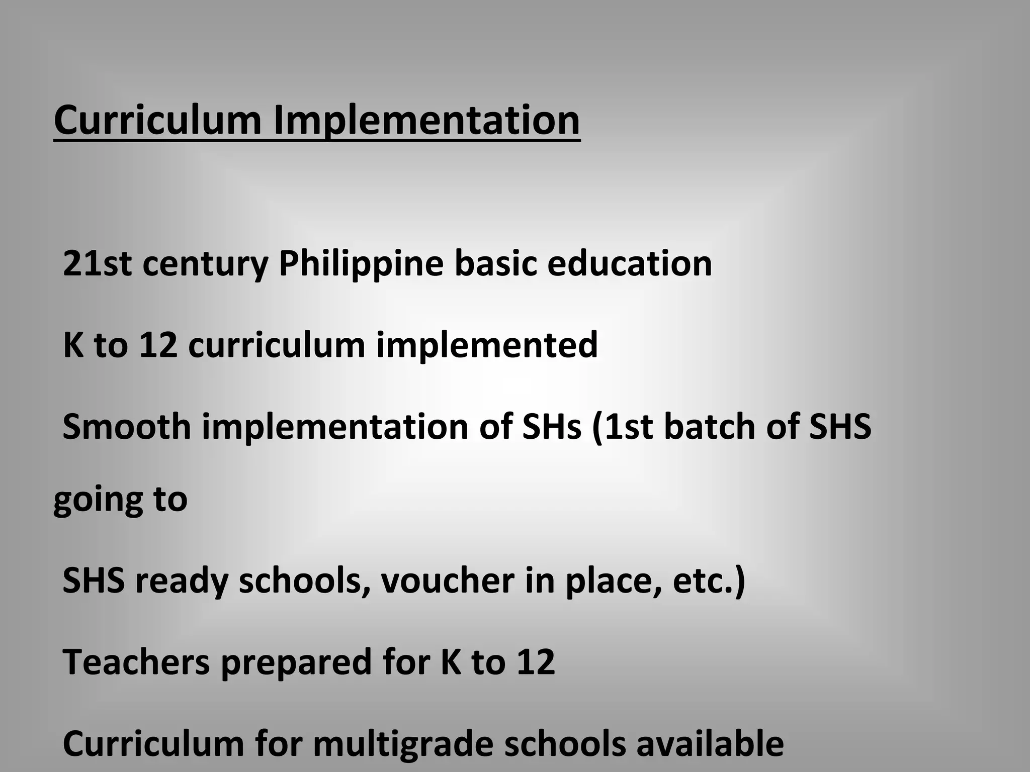 Curriculum Implementation 
21st century Philippine basic education 
K to 12 curriculum implemented 
Smooth implementation of SHs (1st batch of SHS 
going to 
SHS ready schools, voucher in place, etc.) 
Teachers prepared for K to 12 
Curriculum for multigrade schools available 
 