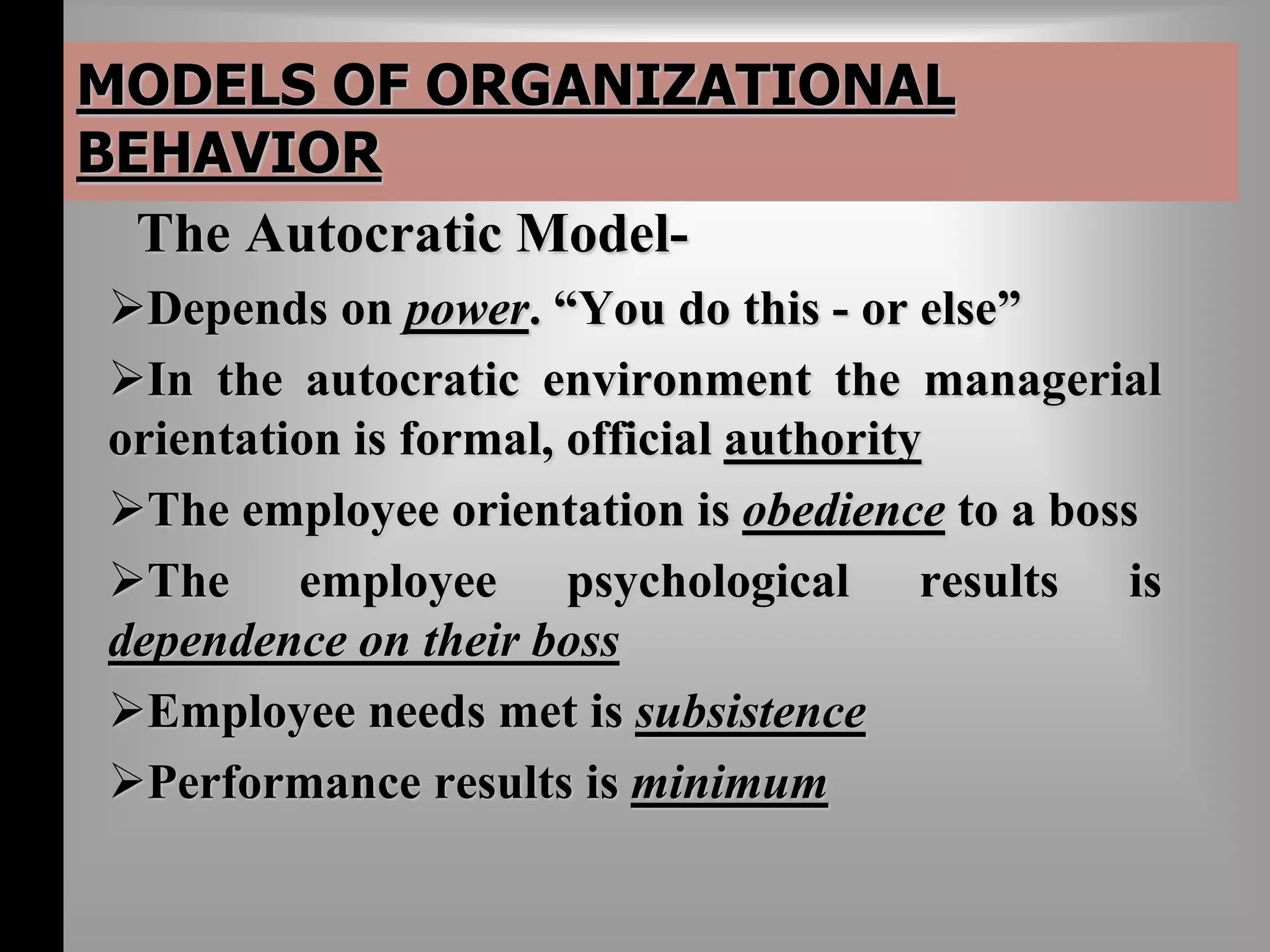 MODELS OF ORGANIZATIONAL 
BEHAVIOR 
The Autocratic Model- 
Depends on power. “You do this - or else” 
In the autocratic environment the managerial 
orientation is formal, official authority 
The employee orientation is obedience to a boss 
The employee psychological results is 
dependence on their boss 
Employee needs met is subsistence 
Performance results is minimum 
 