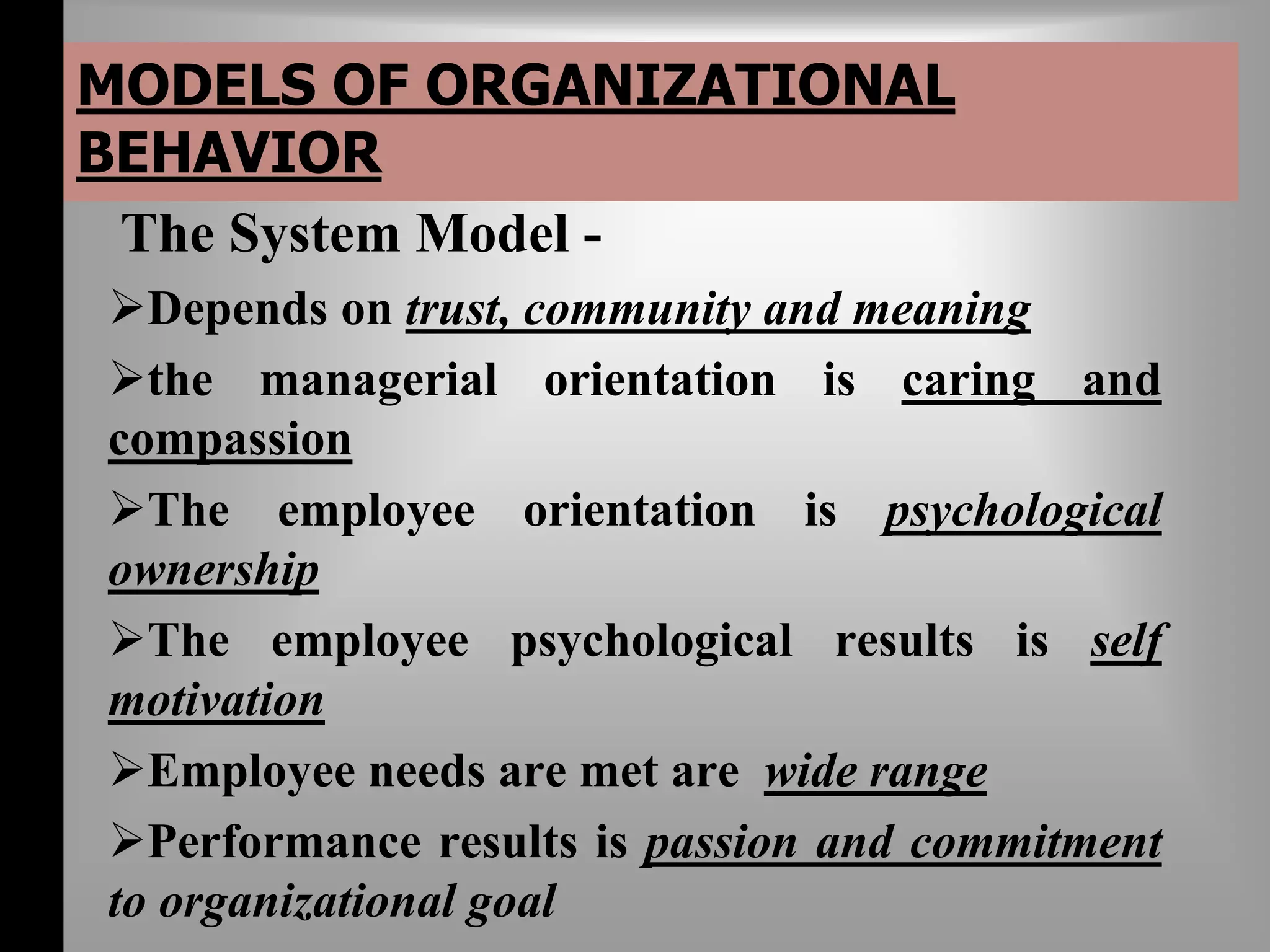MODELS OF ORGANIZATIONAL 
BEHAVIOR 
The System Model - 
Depends on trust, community and meaning 
the managerial orientation is caring and 
compassion 
The employee orientation is psychological 
ownership 
The employee psychological results is self 
motivation 
Employee needs are met are wide range 
Performance results is passion and commitment 
to organizational goal 
 