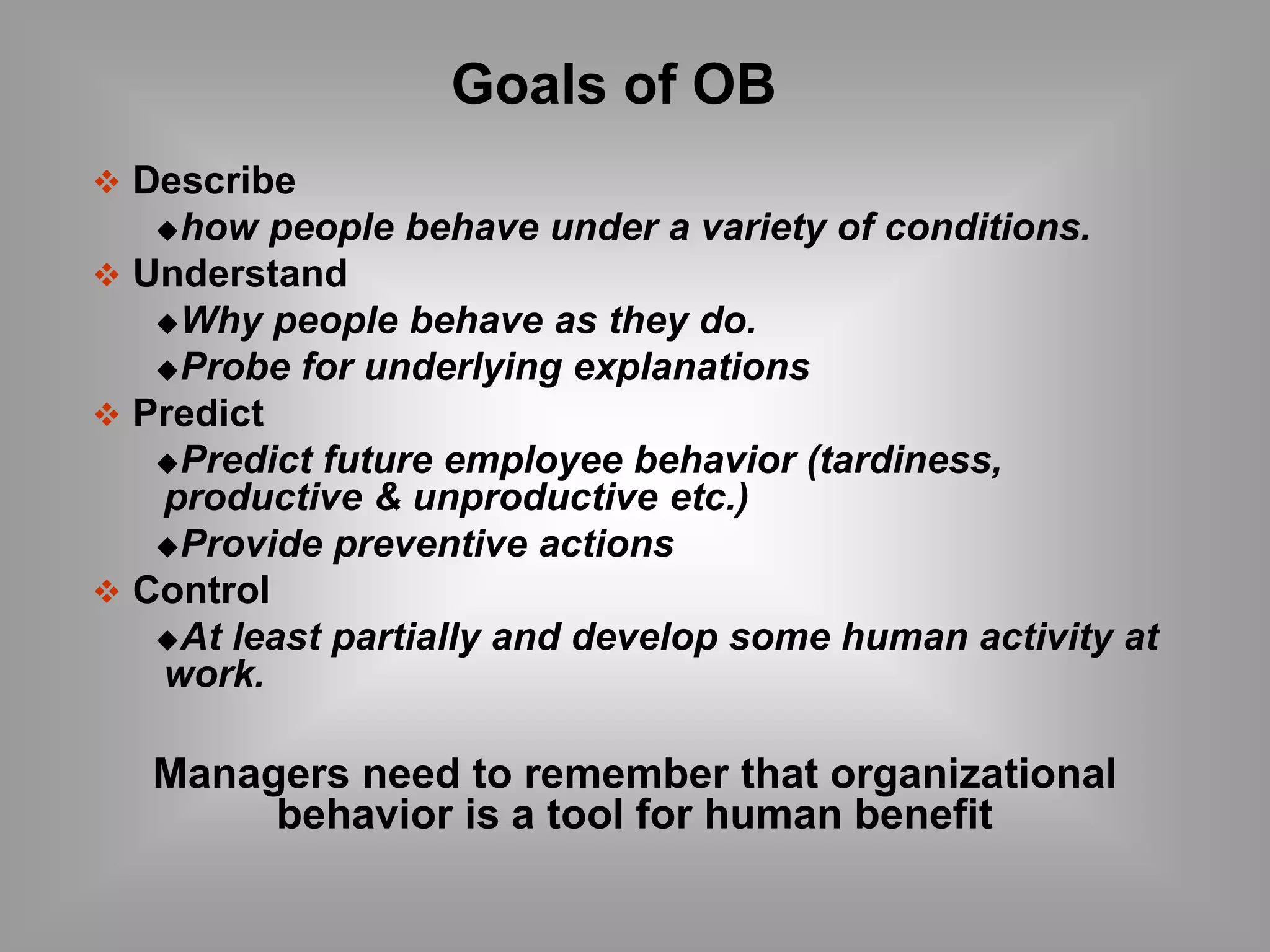  Describe 
Goals of OB 
how people behave under a variety of conditions. 
 Understand 
Why people behave as they do. 
Probe for underlying explanations 
 Predict 
Predict future employee behavior (tardiness, 
productive & unproductive etc.) 
Provide preventive actions 
 Control 
At least partially and develop some human activity at 
work. 
Managers need to remember that organizational 
behavior is a tool for human benefit 
 