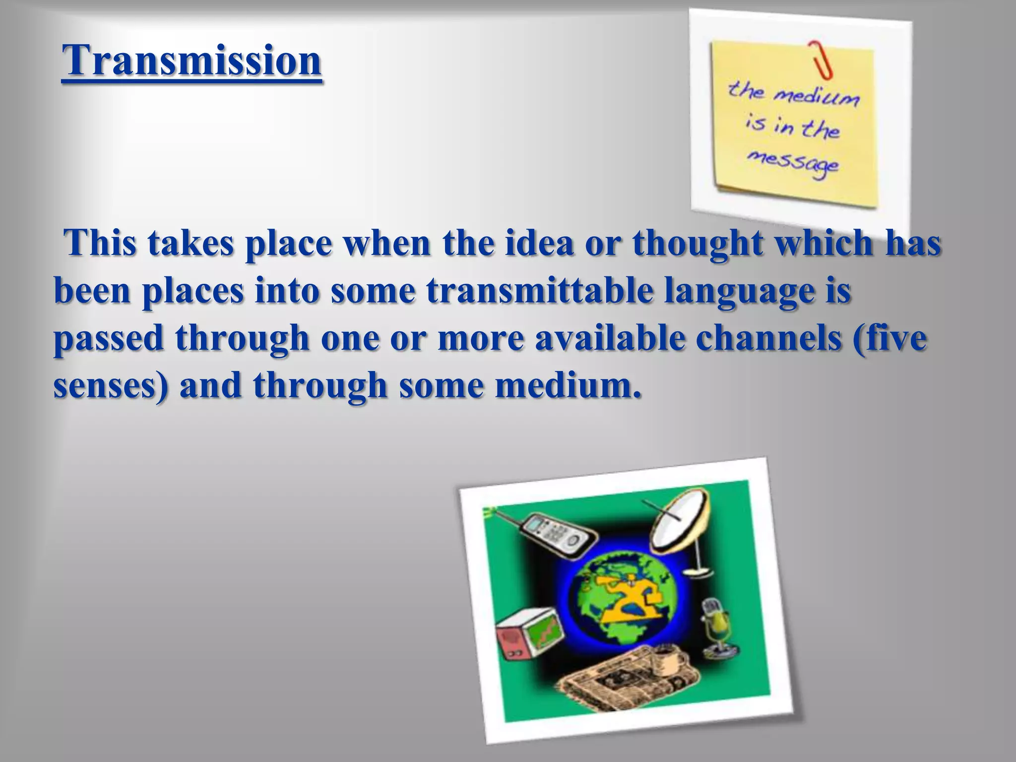 Transmission 
This takes place when the idea or thought which has 
been places into some transmittable language is 
passed through one or more available channels (five 
senses) and through some medium. 
 