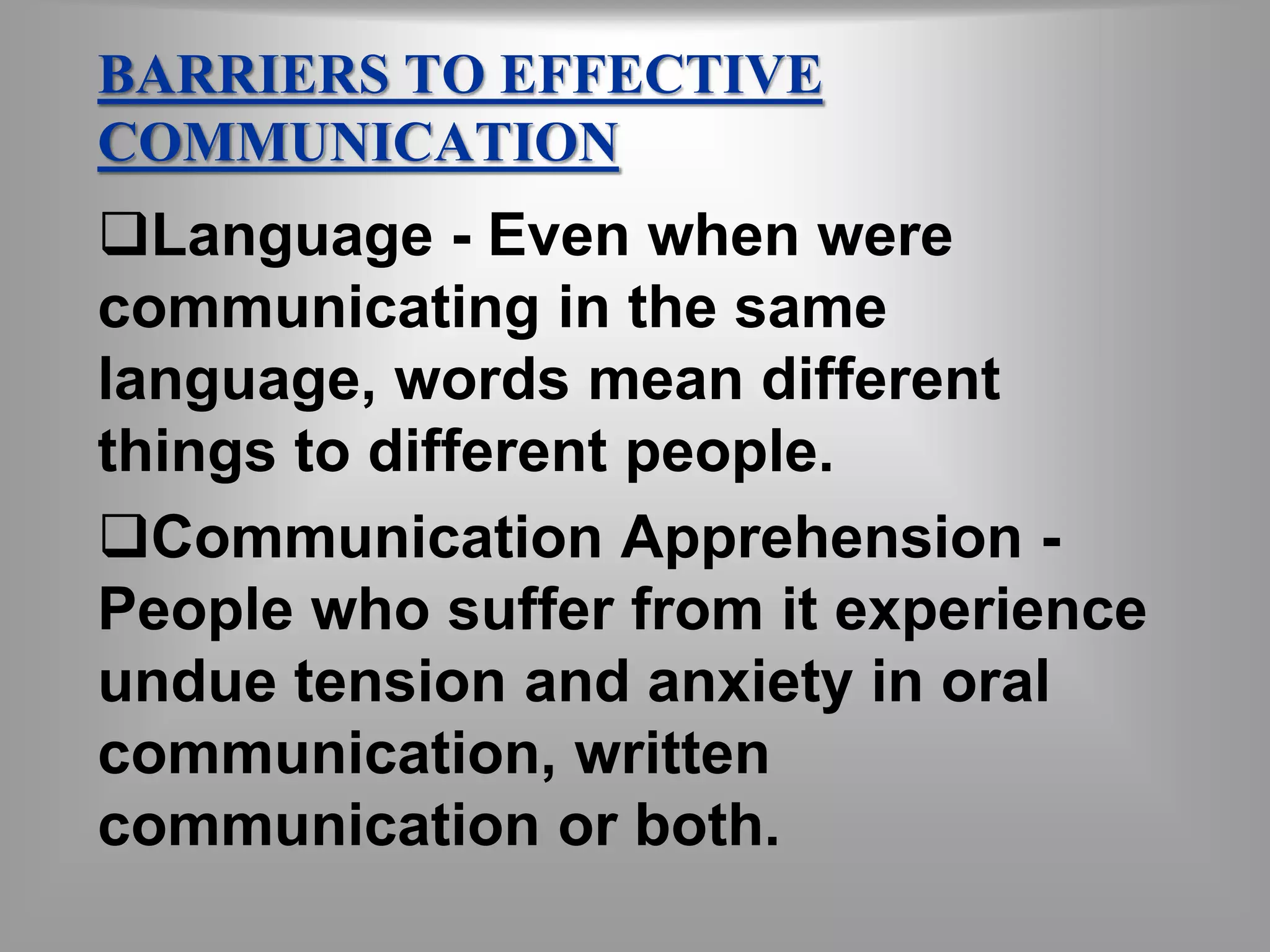 BARRIERS TO EFFECTIVE 
COMMUNICATION 
Language - Even when were 
communicating in the same 
language, words mean different 
things to different people. 
Communication Apprehension - 
People who suffer from it experience 
undue tension and anxiety in oral 
communication, written 
communication or both. 
 