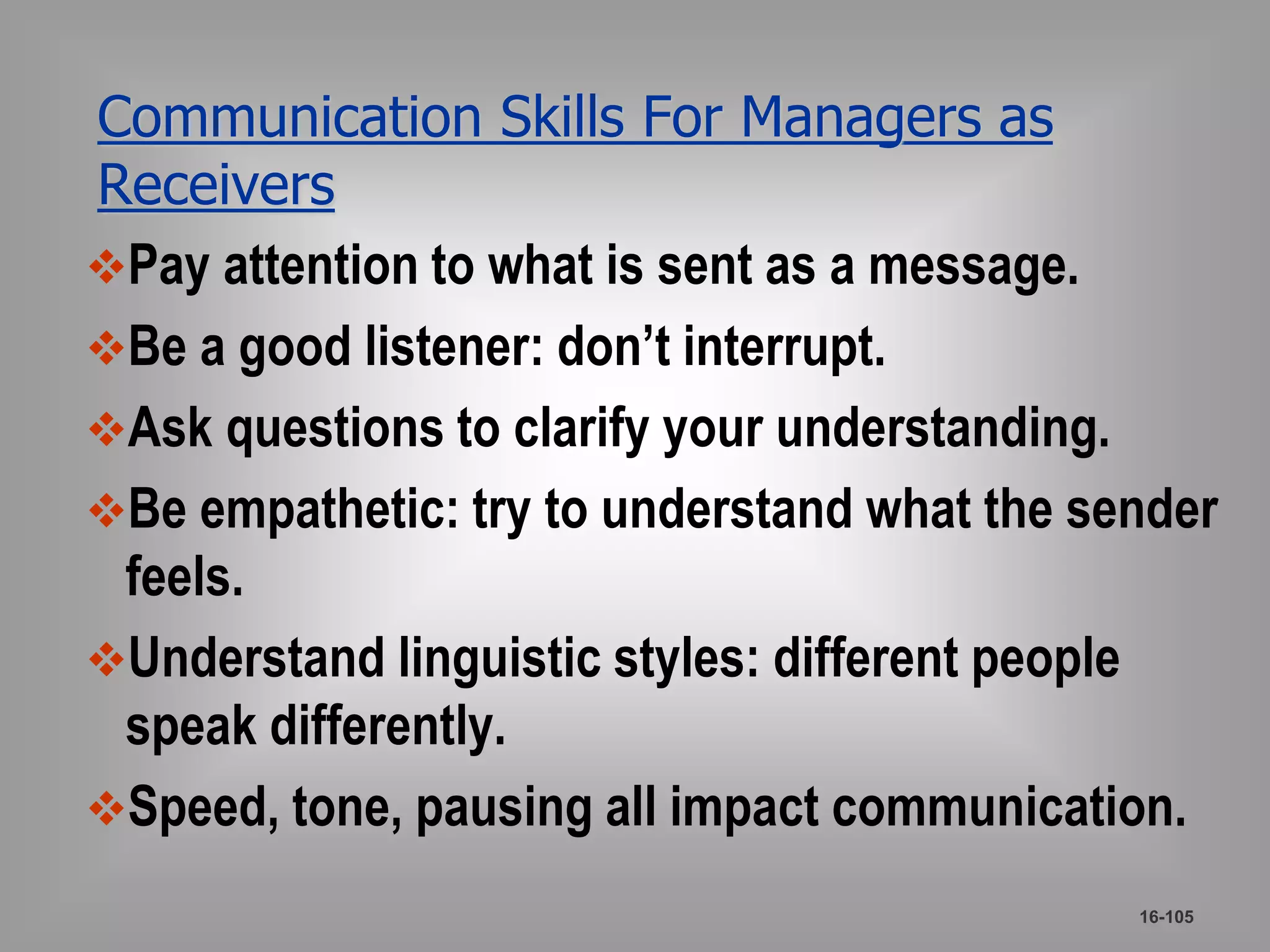 Communication Skills For Managers as 
Receivers 
Pay attention to what is sent as a message. 
Be a good listener: don’t interrupt. 
Ask questions to clarify your understanding. 
Be empathetic: try to understand what the sender 
feels. 
Understand linguistic styles: different people 
speak differently. 
Speed, tone, pausing all impact communication. 
16-105 
 
