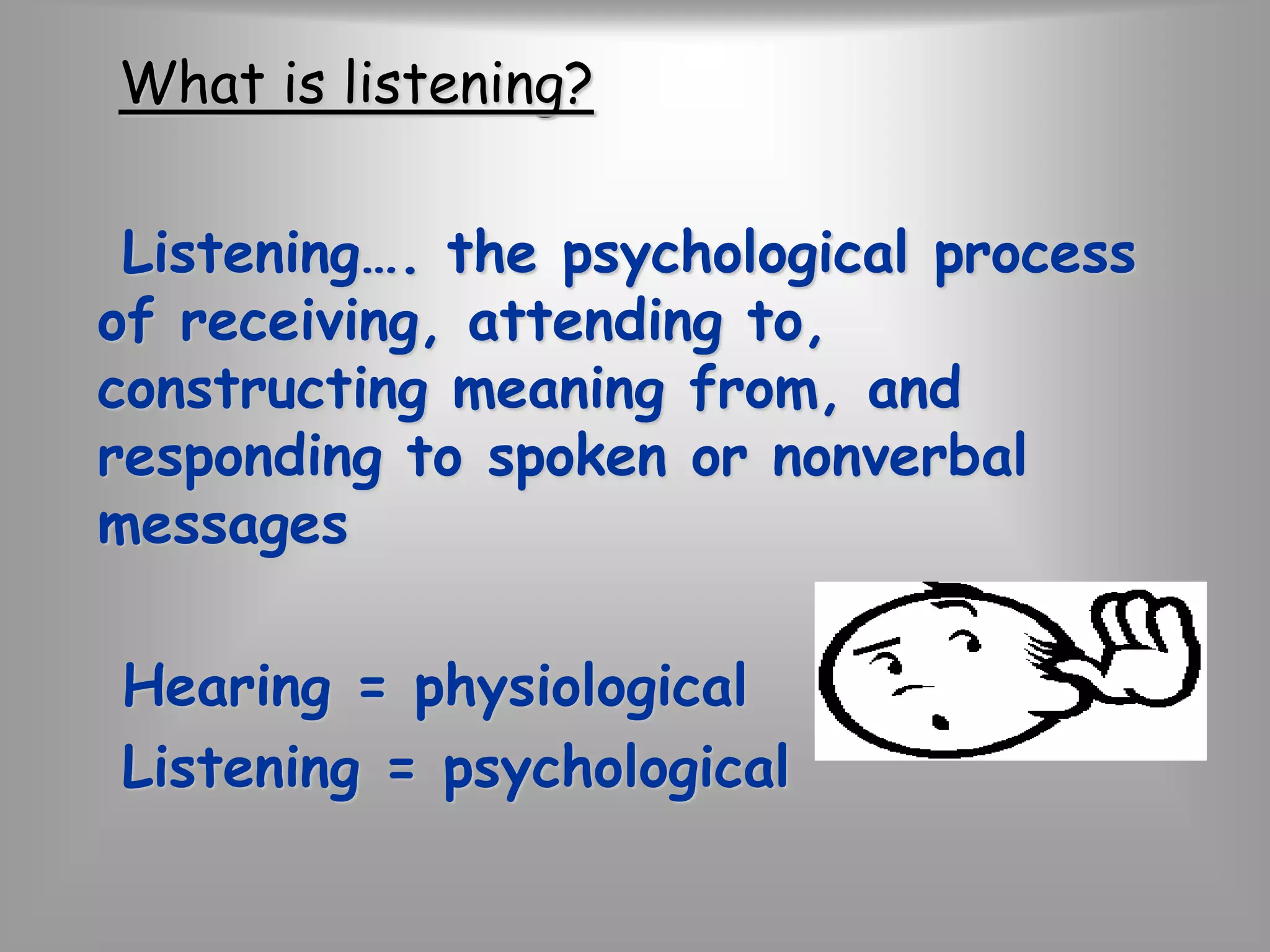 What is listening? 
Listening…. the psychological process 
of receiving, attending to, 
constructing meaning from, and 
responding to spoken or nonverbal 
messages 
Hearing = physiological 
Listening = psychological 
 