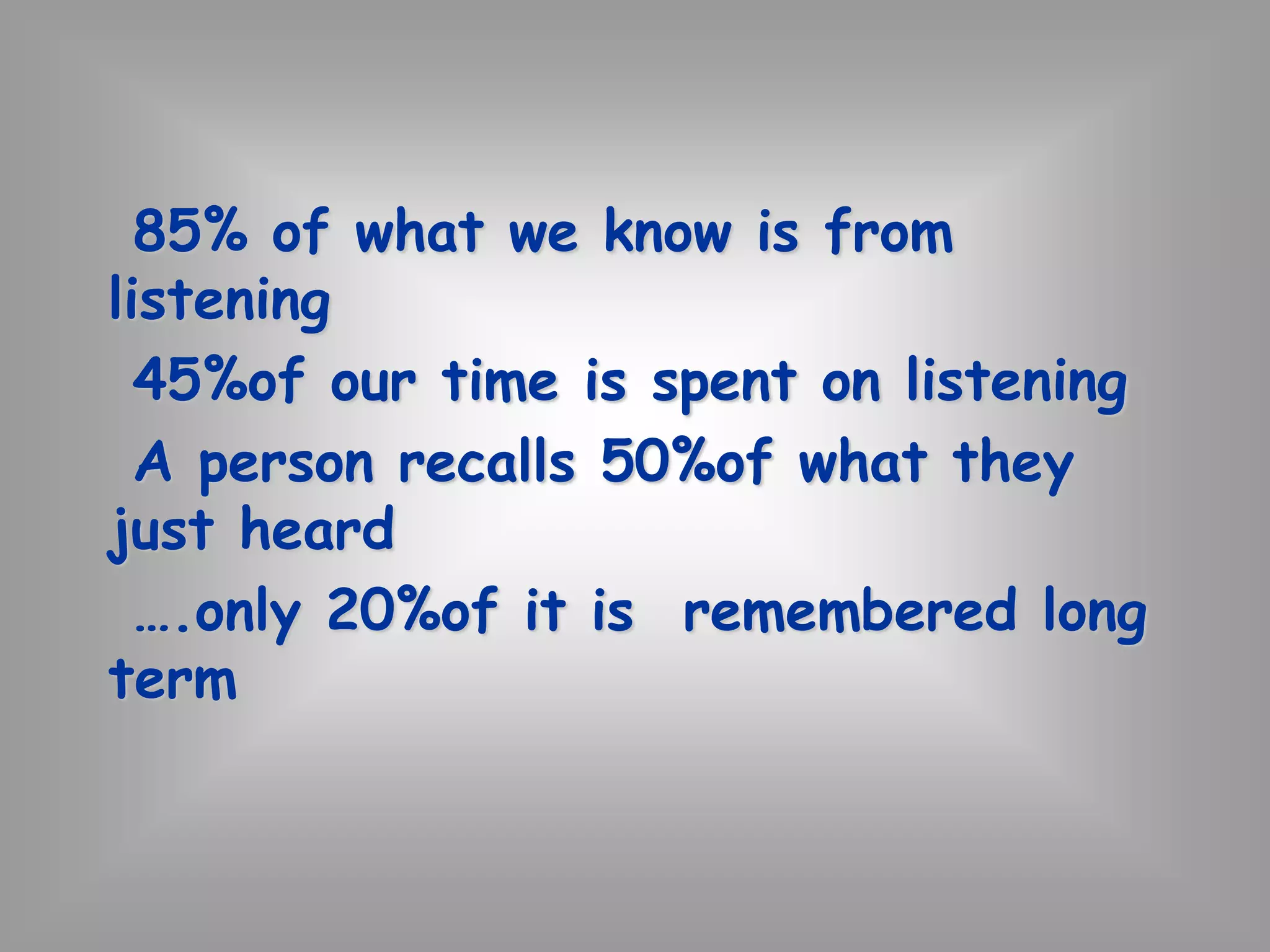 85% of what we know is from 
listening 
45%of our time is spent on listening 
A person recalls 50%of what they 
just heard 
….only 20%of it is remembered long 
term 
 