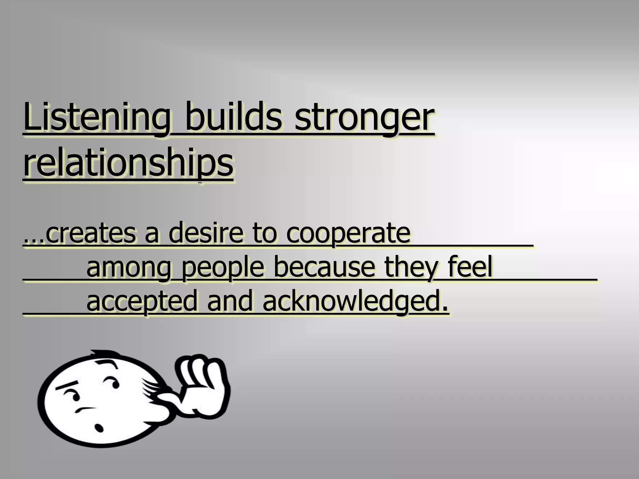 Listening builds stronger 
relationships 
…creates a desire to cooperate 
among people because they feel 
accepted and acknowledged. 
 