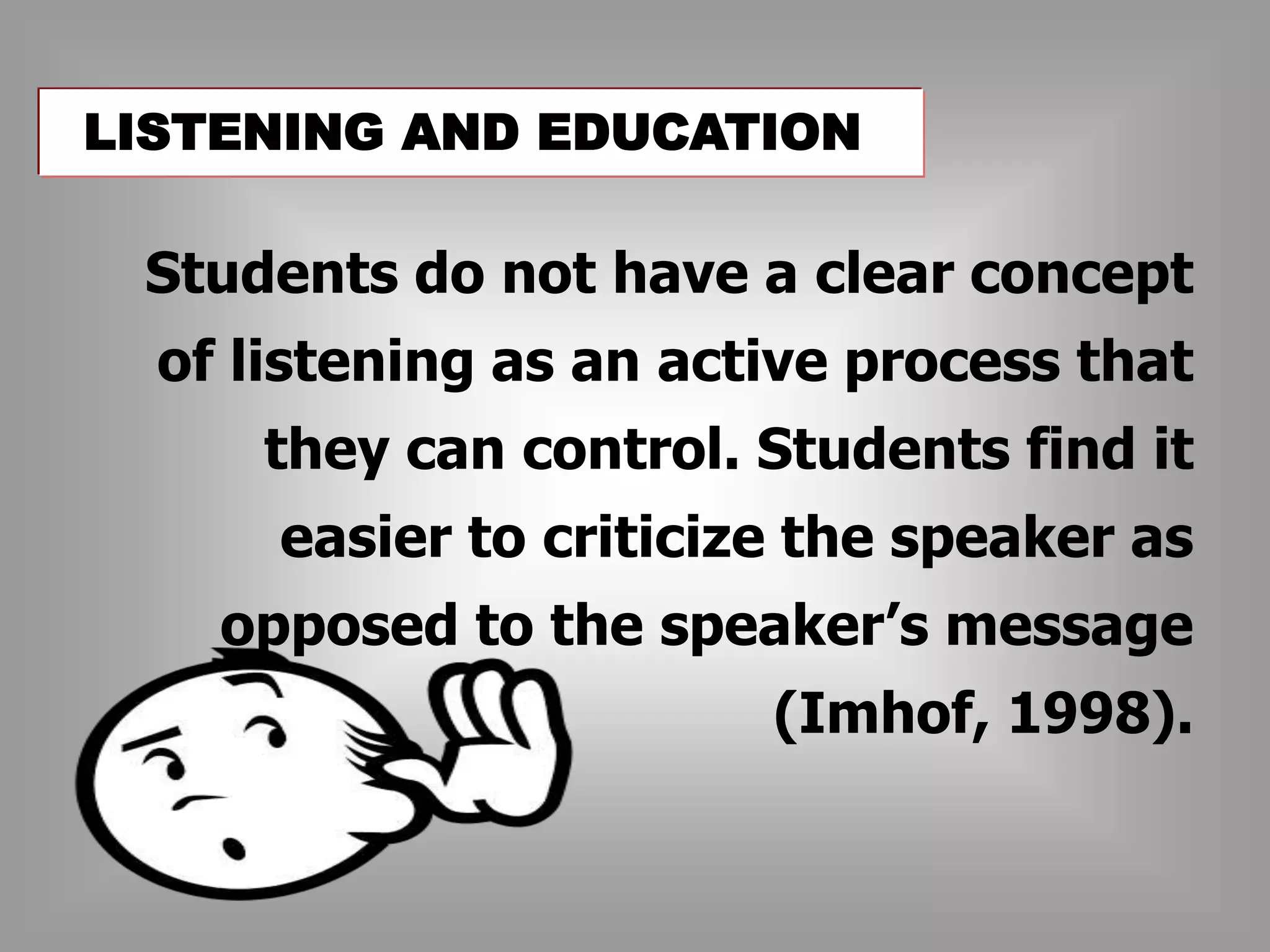 LISTENING AND EDUCATION 
Students do not have a clear concept 
of listening as an active process that 
they can control. Students find it 
easier to criticize the speaker as 
opposed to the speaker’s message 
(Imhof, 1998). 
 