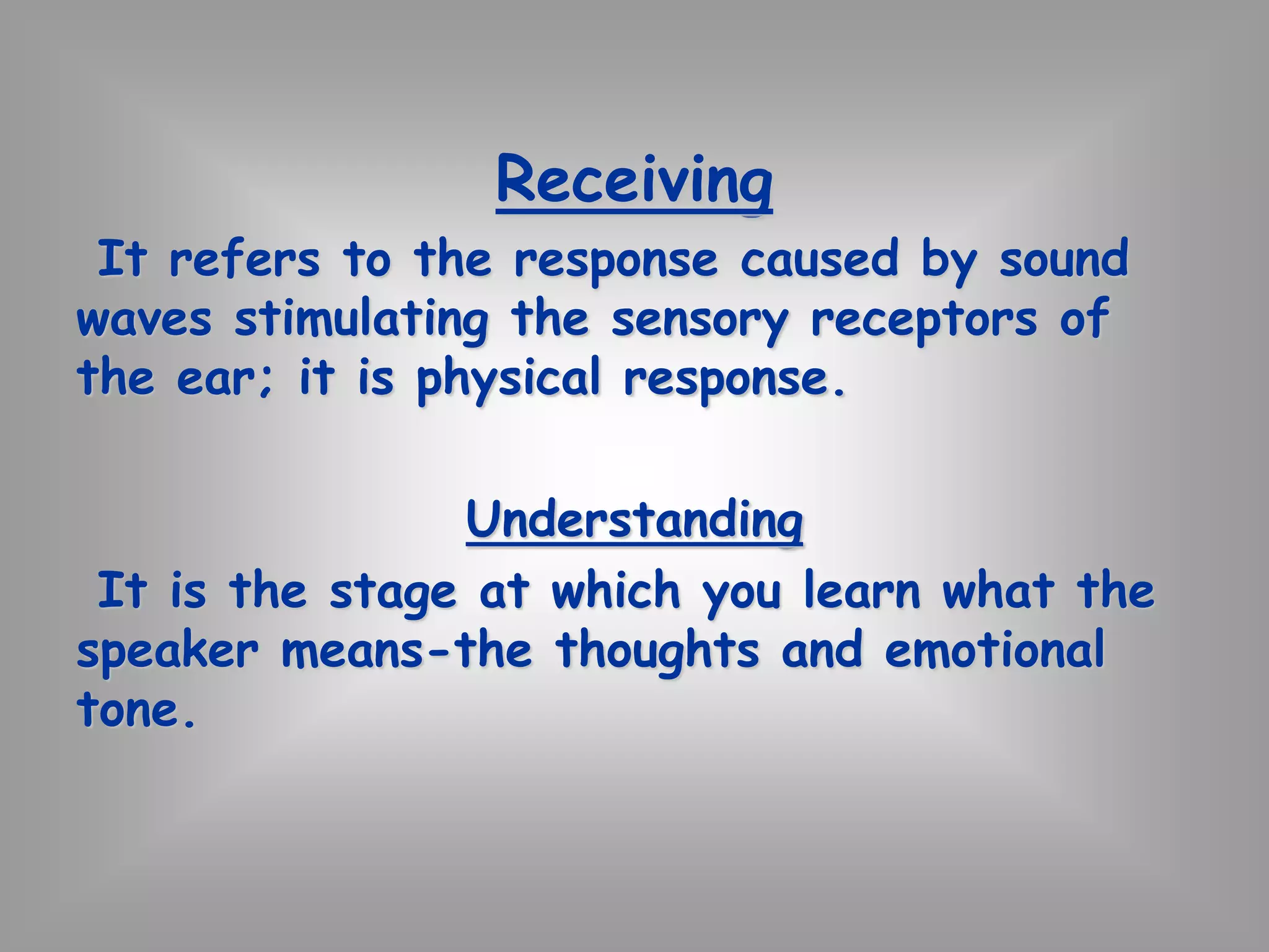 Receiving 
It refers to the response caused by sound 
waves stimulating the sensory receptors of 
the ear; it is physical response. 
Understanding 
It is the stage at which you learn what the 
speaker means-the thoughts and emotional 
tone. 
 