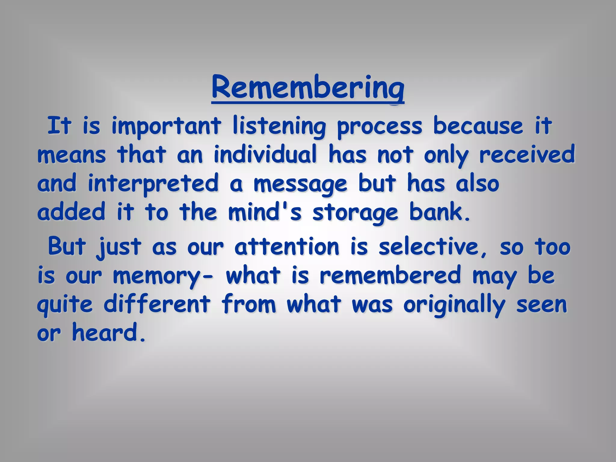 Remembering 
It is important listening process because it 
means that an individual has not only received 
and interpreted a message but has also 
added it to the mind's storage bank. 
But just as our attention is selective, so too 
is our memory- what is remembered may be 
quite different from what was originally seen 
or heard. 
 