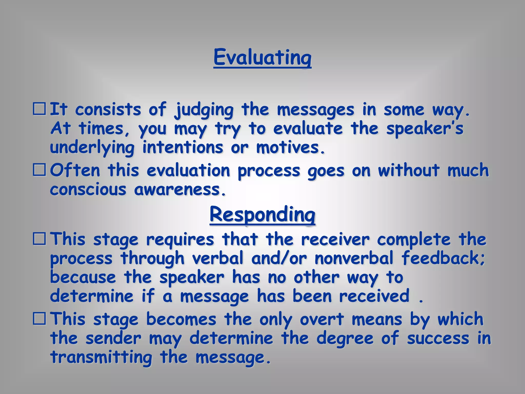 Evaluating 
 It consists of judging the messages in some way. 
At times, you may try to evaluate the speaker’s 
underlying intentions or motives. 
Often this evaluation process goes on without much 
conscious awareness. 
Responding 
 This stage requires that the receiver complete the 
process through verbal and/or nonverbal feedback; 
because the speaker has no other way to 
determine if a message has been received . 
 This stage becomes the only overt means by which 
the sender may determine the degree of success in 
transmitting the message. 
 