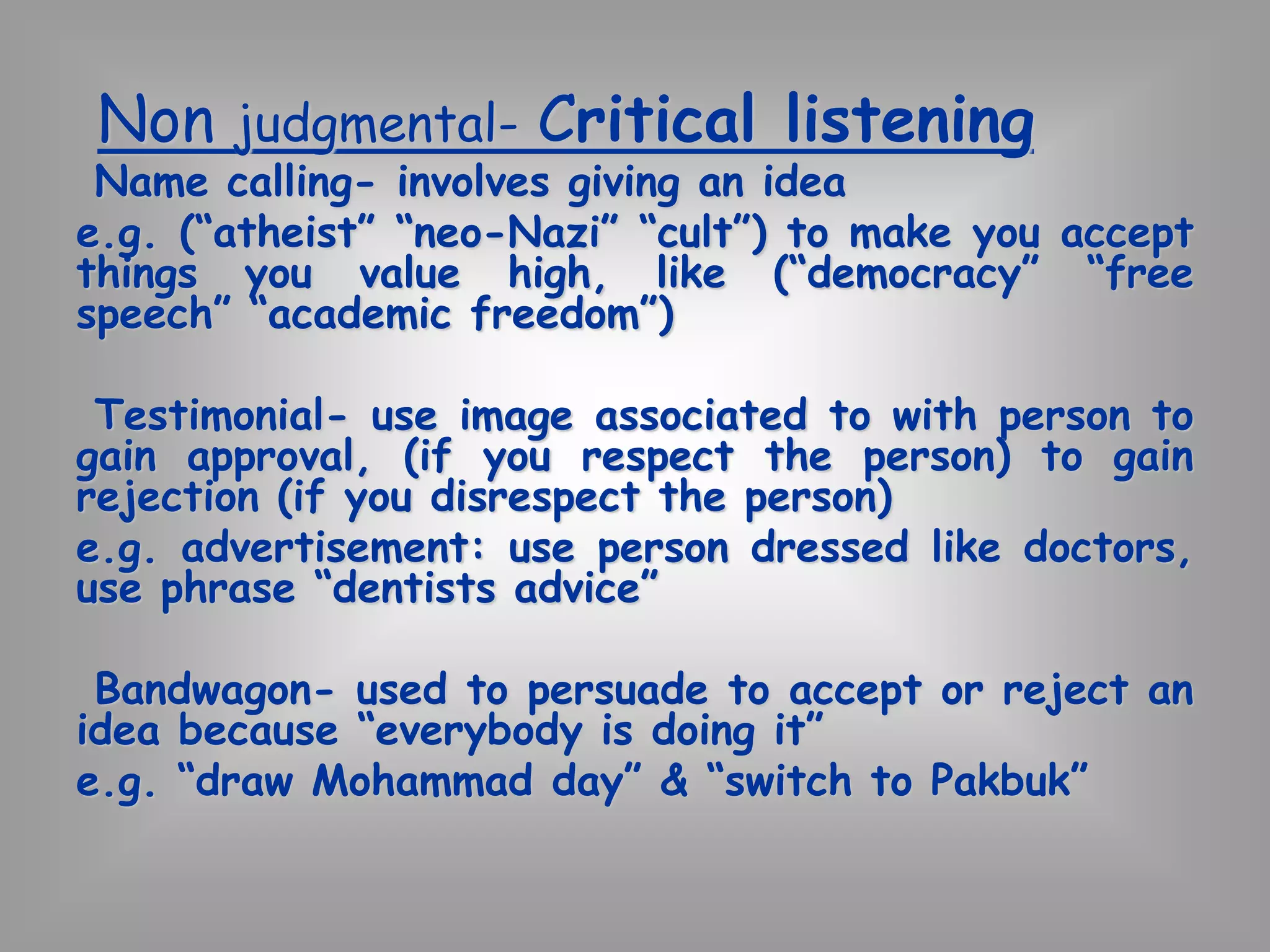 Non judgmental- Critical listening 
Name calling- involves giving an idea 
e.g. (“atheist” “neo-Nazi” “cult”) to make you accept 
things you value high, like (“democracy” “free 
speech” “academic freedom”) 
Testimonial- use image associated to with person to 
gain approval, (if you respect the person) to gain 
rejection (if you disrespect the person) 
e.g. advertisement: use person dressed like doctors, 
use phrase “dentists advice” 
Bandwagon- used to persuade to accept or reject an 
idea because “everybody is doing it” 
e.g. “draw Mohammad day” & “switch to Pakbuk” 
 