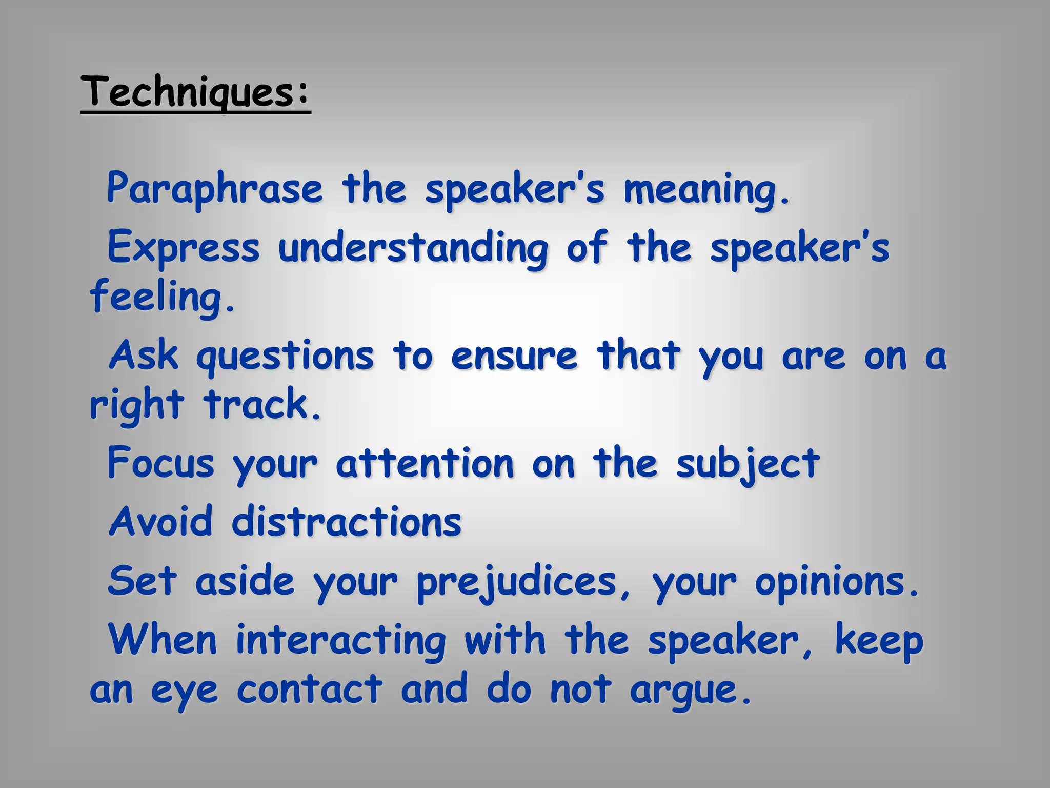 Techniques: 
Paraphrase the speaker’s meaning. 
Express understanding of the speaker’s 
feeling. 
Ask questions to ensure that you are on a 
right track. 
Focus your attention on the subject 
Avoid distractions 
Set aside your prejudices, your opinions. 
When interacting with the speaker, keep 
an eye contact and do not argue. 
 