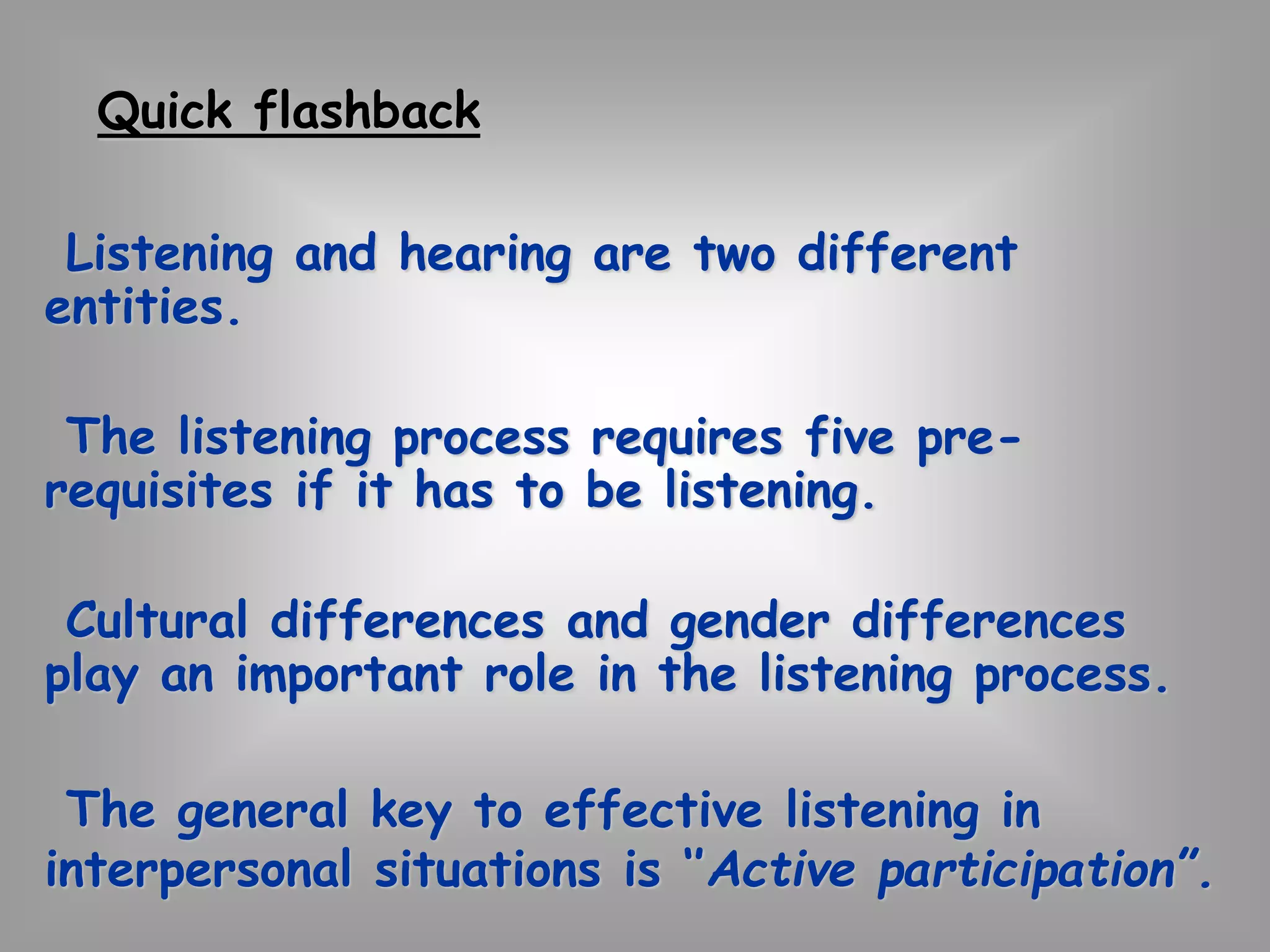 Quick flashback 
Listening and hearing are two different 
entities. 
The listening process requires five pre-requisites 
if it has to be listening. 
Cultural differences and gender differences 
play an important role in the listening process. 
The general key to effective listening in 
interpersonal situations is ‘’Active participation”. 
 