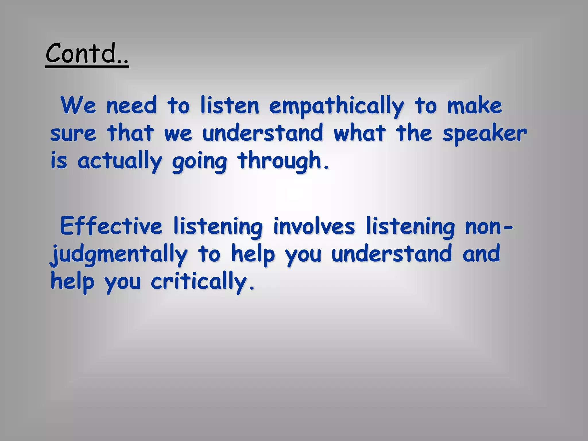 Contd.. 
We need to listen empathically to make 
sure that we understand what the speaker 
is actually going through. 
Effective listening involves listening non-judgmentally 
to help you understand and 
help you critically. 
