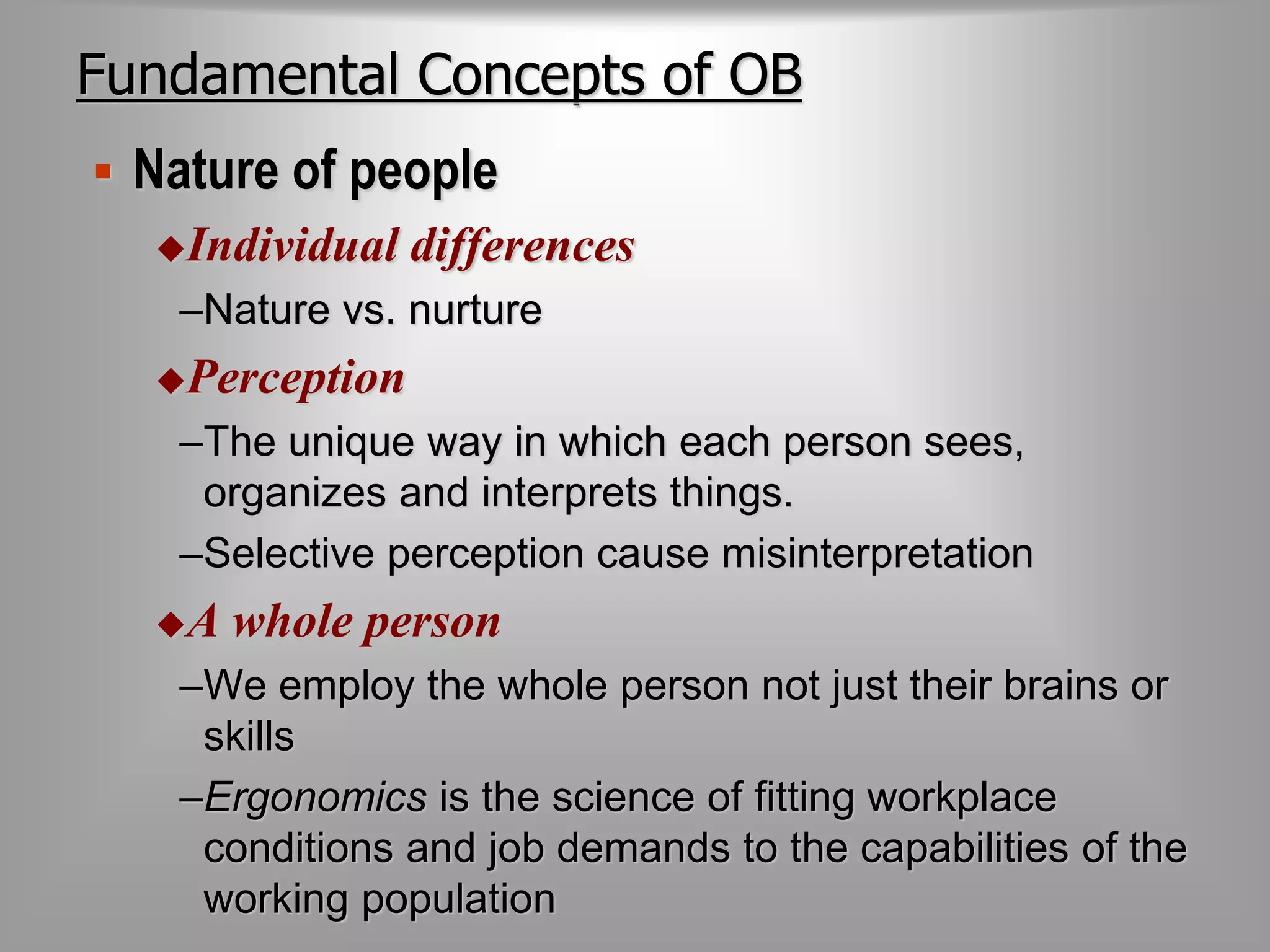 Fundamental Concepts of OB 
 Nature of people 
Individual differences 
–Nature vs. nurture 
Perception 
–The unique way in which each person sees, 
organizes and interprets things. 
–Selective perception cause misinterpretation 
A whole person 
–We employ the whole person not just their brains or 
skills 
–Ergonomics is the science of fitting workplace 
conditions and job demands to the capabilities of the 
working population 
 