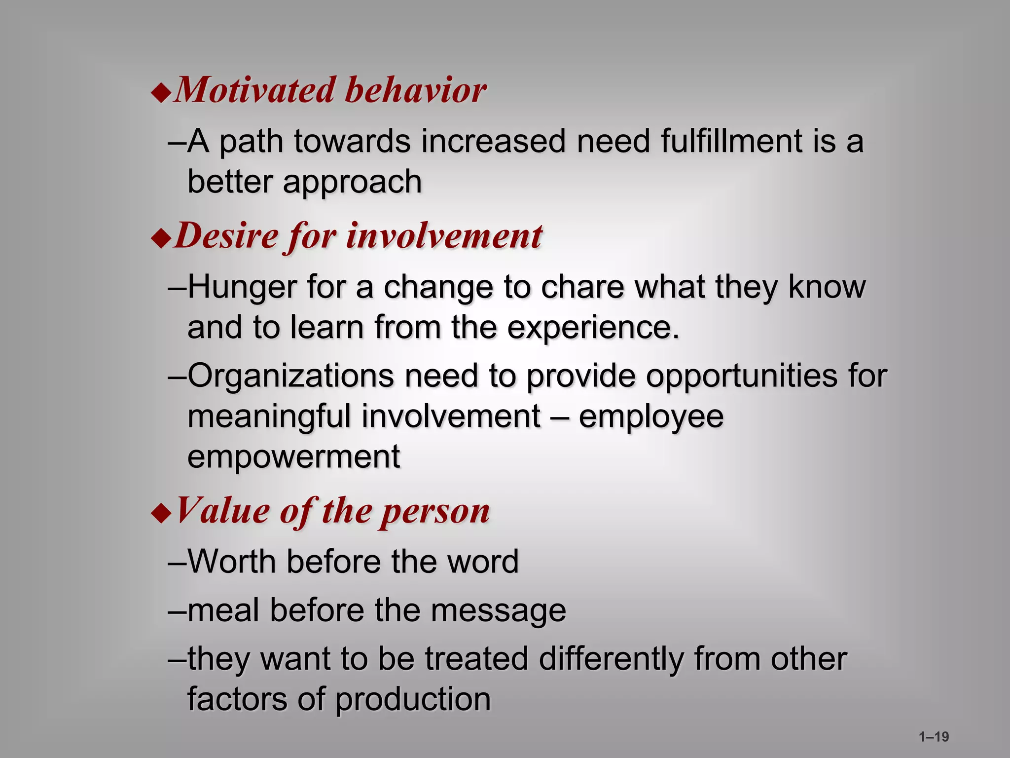 Motivated behavior 
–A path towards increased need fulfillment is a 
better approach 
Desire for involvement 
–Hunger for a change to chare what they know 
and to learn from the experience. 
–Organizations need to provide opportunities for 
meaningful involvement – employee 
empowerment 
Value of the person 
–Worth before the word 
–meal before the message 
–they want to be treated differently from other 
factors of production 
1–19 
 