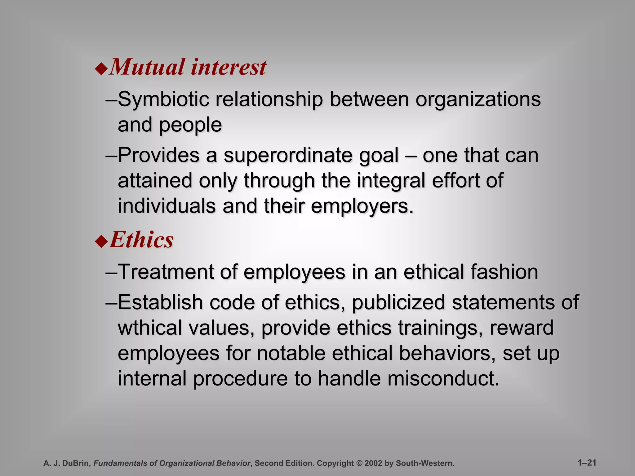 Mutual interest 
–Symbiotic relationship between organizations 
and people 
–Provides a superordinate goal – one that can 
attained only through the integral effort of 
individuals and their employers. 
Ethics 
–Treatment of employees in an ethical fashion 
–Establish code of ethics, publicized statements of 
wthical values, provide ethics trainings, reward 
employees for notable ethical behaviors, set up 
internal procedure to handle misconduct. 
A. J. DuBrin, Fundamentals of Organizational Behavior, Second Edition. Copyright © 2002 by South-Western. 1–21 
 