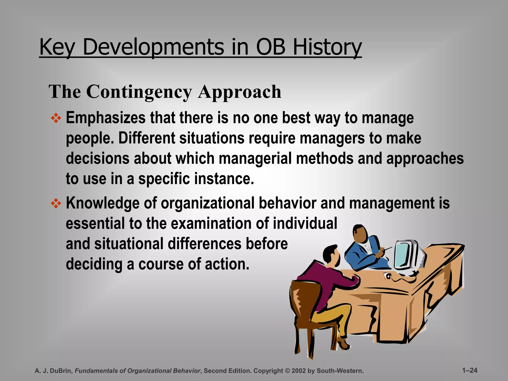 Key Developments in OB History 
The Contingency Approach 
 Emphasizes that there is no one best way to manage 
people. Different situations require managers to make 
decisions about which managerial methods and approaches 
to use in a specific instance. 
 Knowledge of organizational behavior and management is 
essential to the examination of individual 
and situational differences before 
deciding a course of action. 
A. J. DuBrin, Fundamentals of Organizational Behavior, Second Edition. Copyright © 2002 by South-Western. 1–24 
 