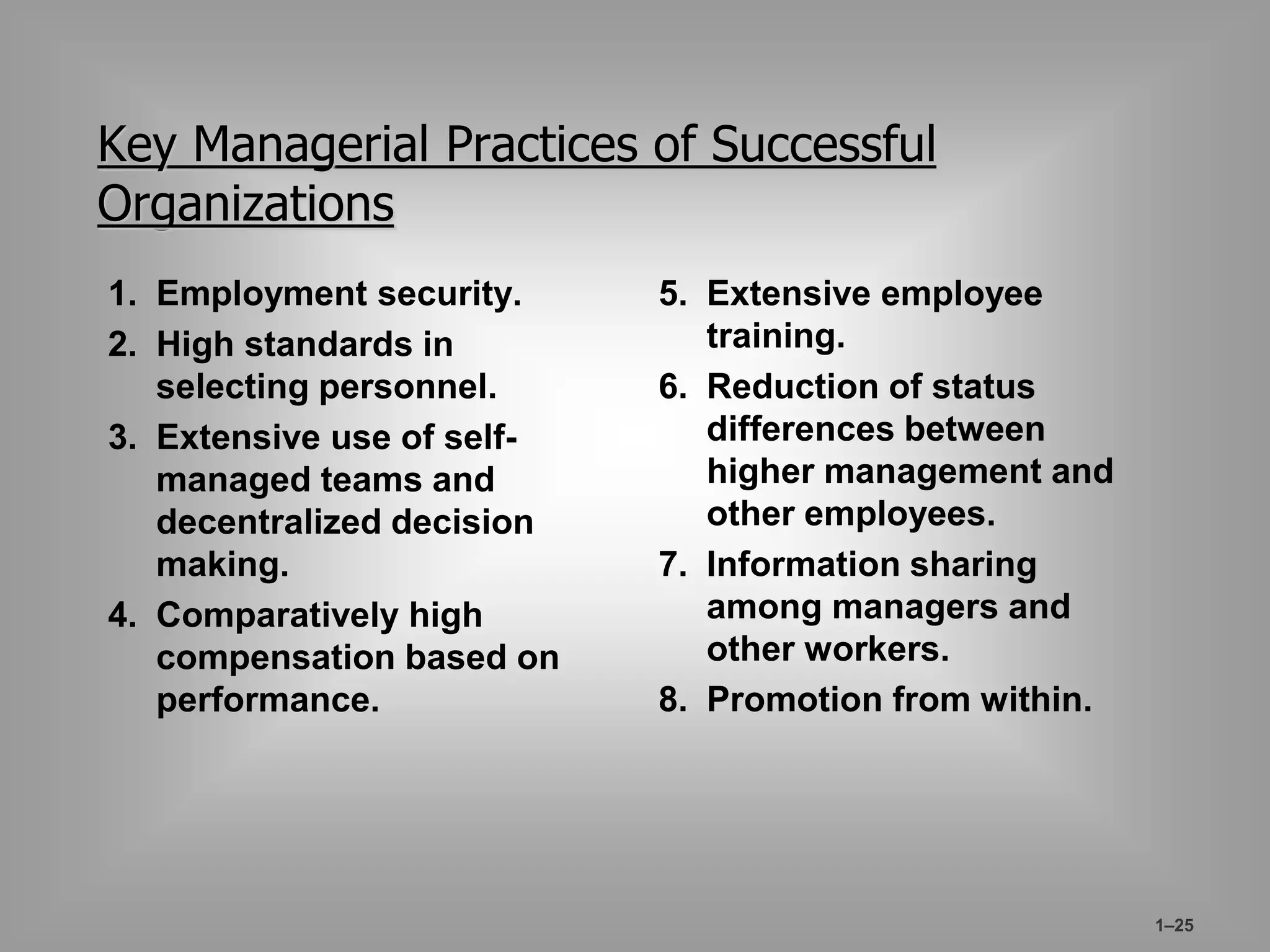 1–25 
Key Managerial Practices of Successful 
Organizations 
1. Employment security. 
2. High standards in 
selecting personnel. 
3. Extensive use of self-managed 
teams and 
decentralized decision 
making. 
4. Comparatively high 
compensation based on 
performance. 
5. Extensive employee 
training. 
6. Reduction of status 
differences between 
higher management and 
other employees. 
7. Information sharing 
among managers and 
other workers. 
8. Promotion from within. 
 
