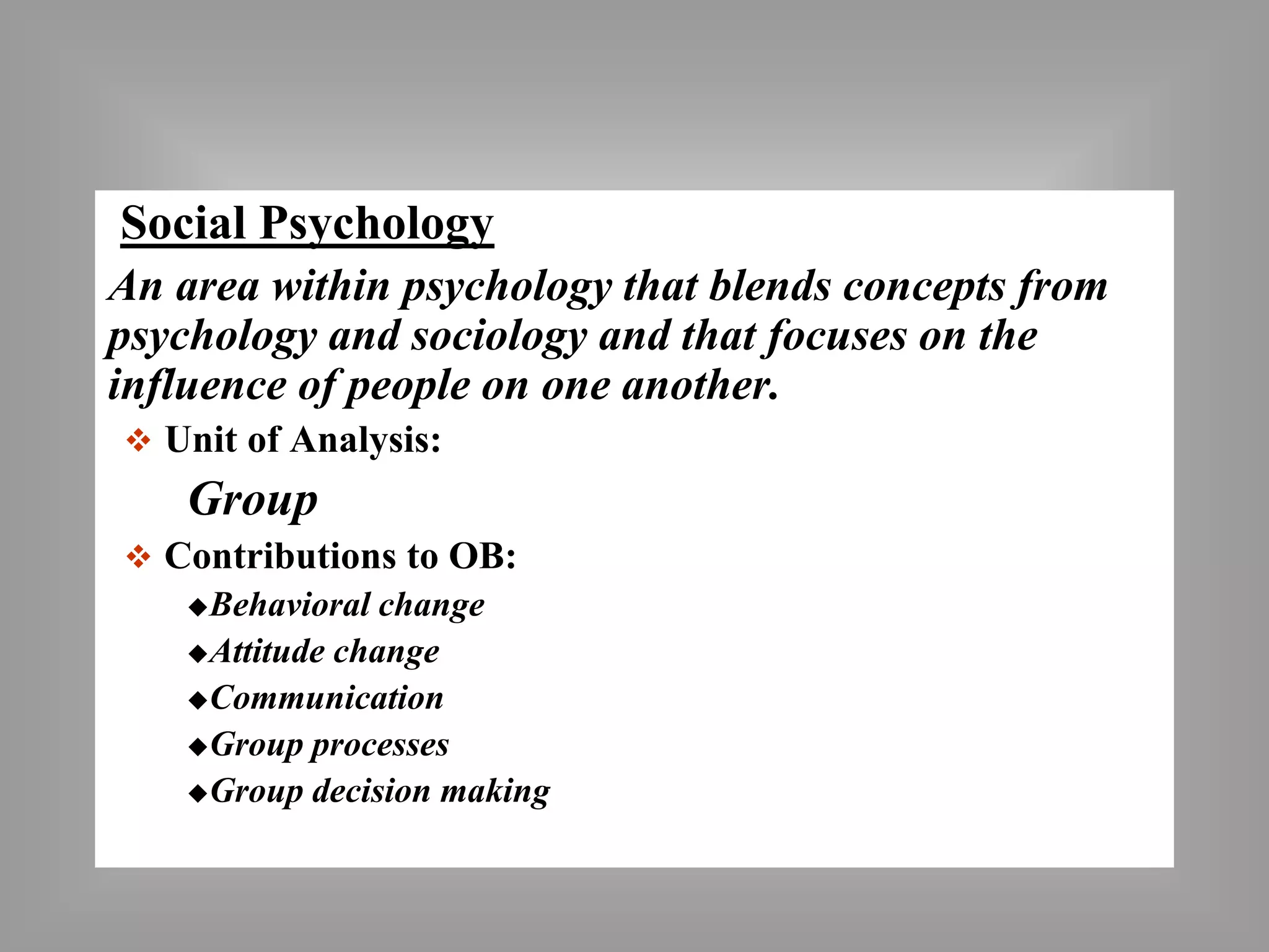 Social Psychology 
An area within psychology that blends concepts from 
psychology and sociology and that focuses on the 
influence of people on one another. 
 Unit of Analysis: 
Group 
 Contributions to OB: 
Behavioral change 
Attitude change 
Communication 
Group processes 
Group decision making 
 