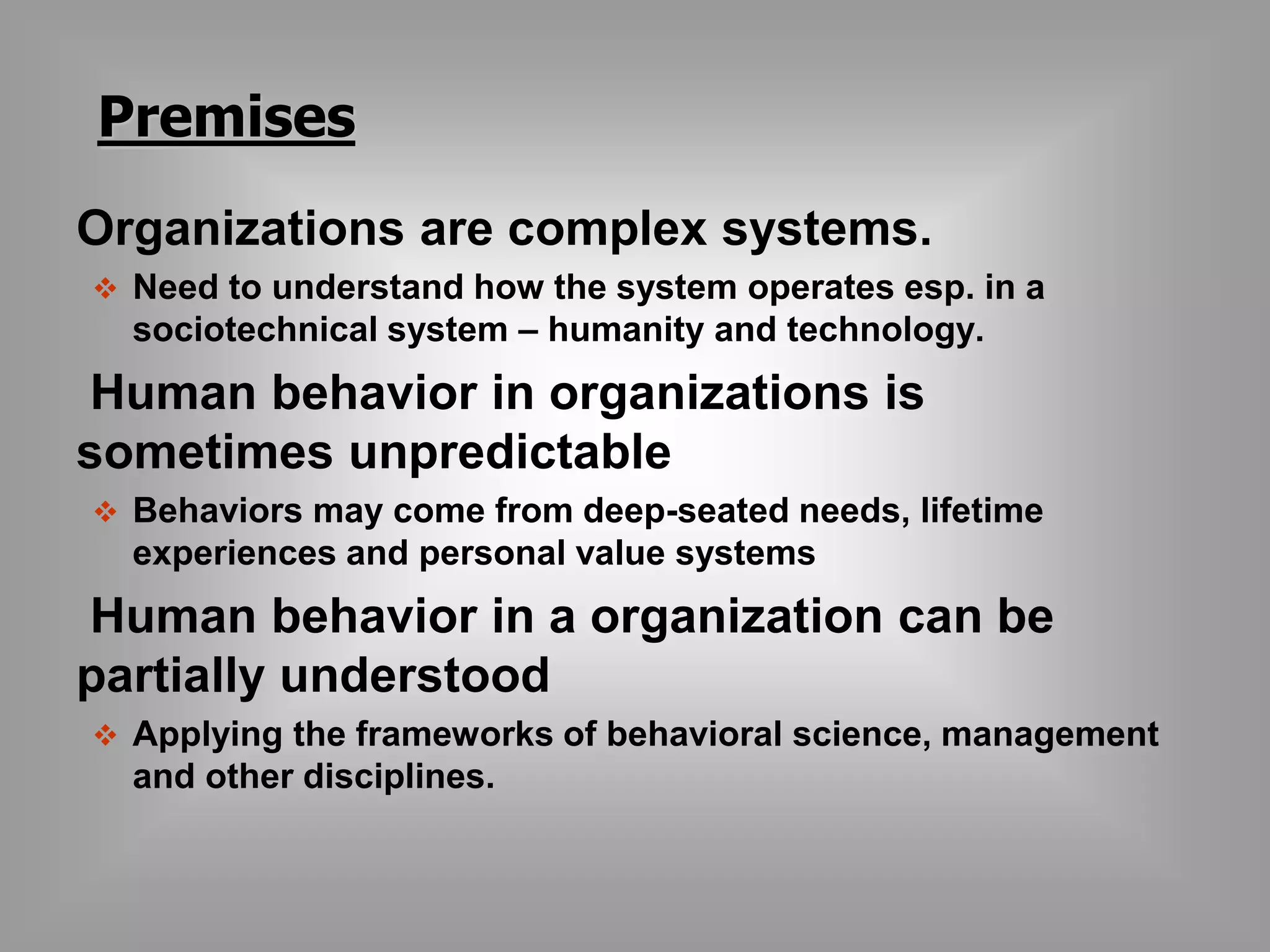 Premises 
Organizations are complex systems. 
 Need to understand how the system operates esp. in a 
sociotechnical system – humanity and technology. 
Human behavior in organizations is 
sometimes unpredictable 
 Behaviors may come from deep-seated needs, lifetime 
experiences and personal value systems 
Human behavior in a organization can be 
partially understood 
 Applying the frameworks of behavioral science, management 
and other disciplines. 
 