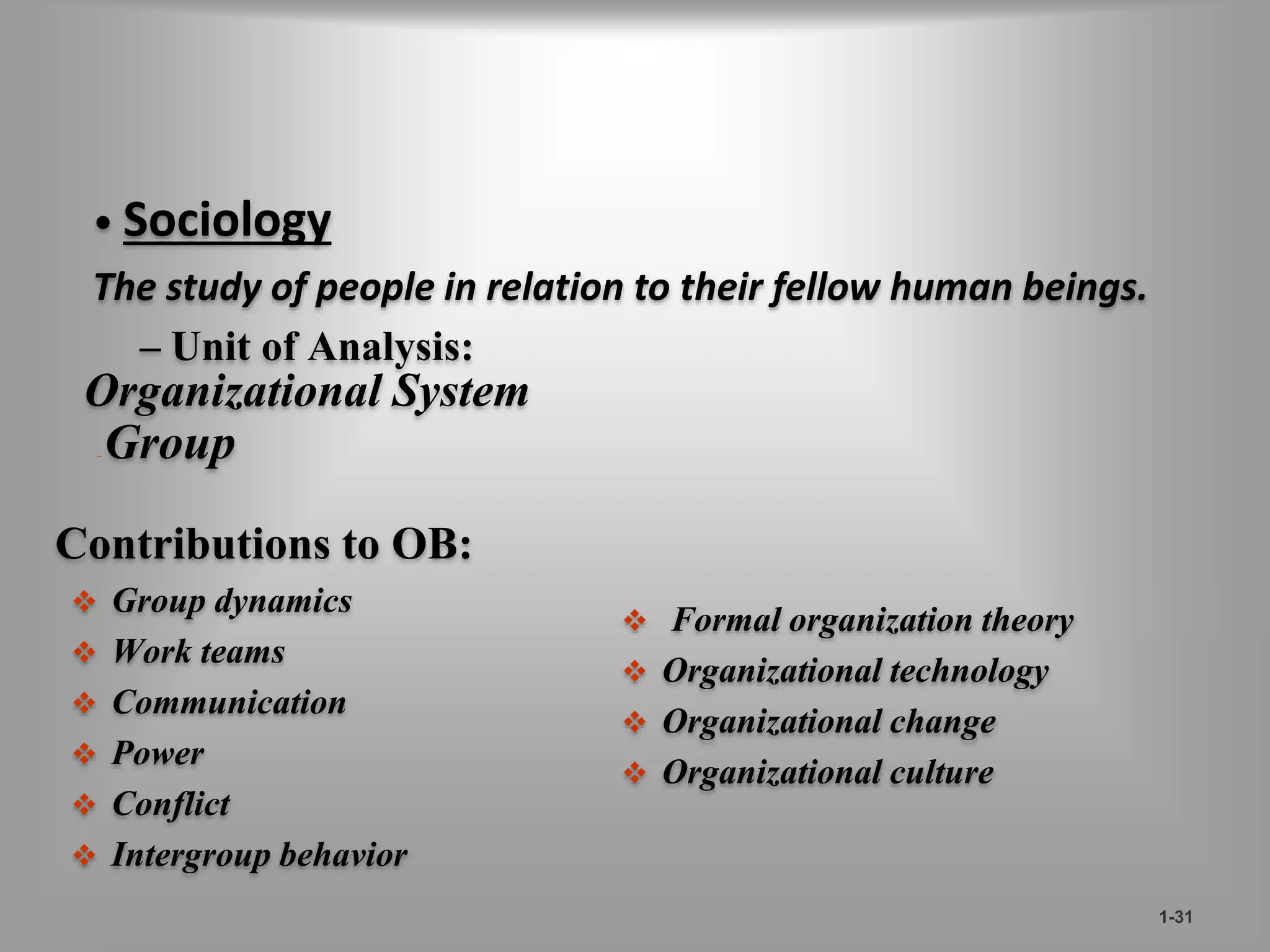– Unit of Analysis: 
Organizational System 
–Group 
Contributions to OB: 
 Group dynamics 
 Work teams 
 Communication 
 Power 
 Conflict 
 Intergroup behavior 
 Formal organization theory 
 Organizational technology 
 Organizational change 
 Organizational culture 
1-31 
• Sociology 
The study of people in relation to their fellow human beings. 
 