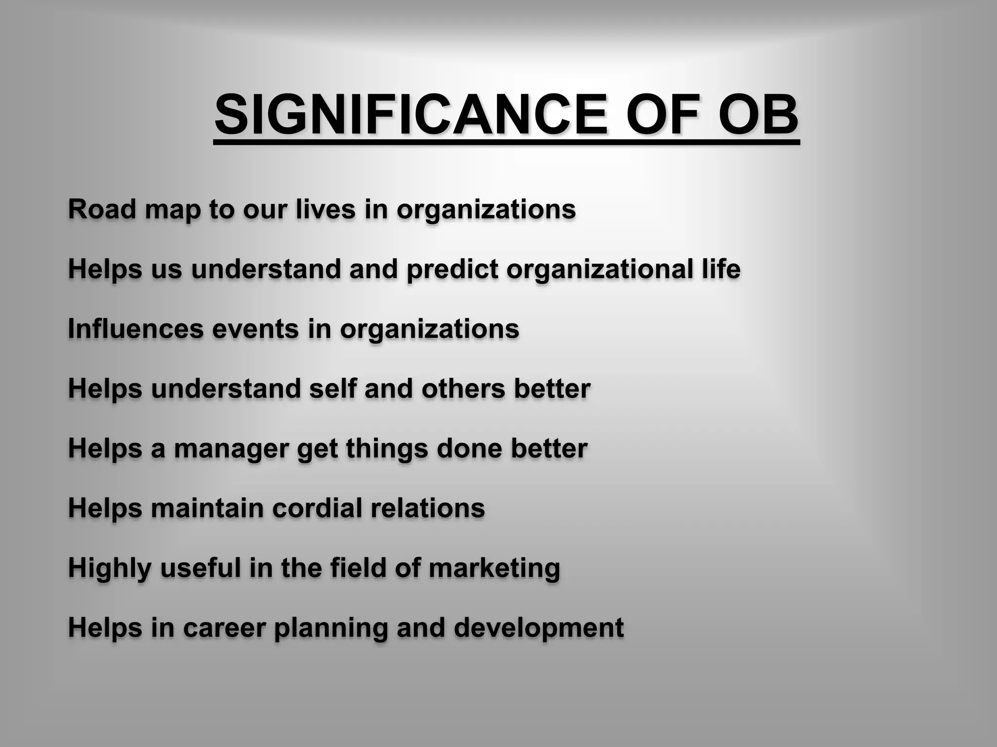 SIGNIFICANCE OF OB 
Road map to our lives in organizations 
Helps us understand and predict organizational life 
Influences events in organizations 
Helps understand self and others better 
Helps a manager get things done better 
Helps maintain cordial relations 
Highly useful in the field of marketing 
Helps in career planning and development 
 
