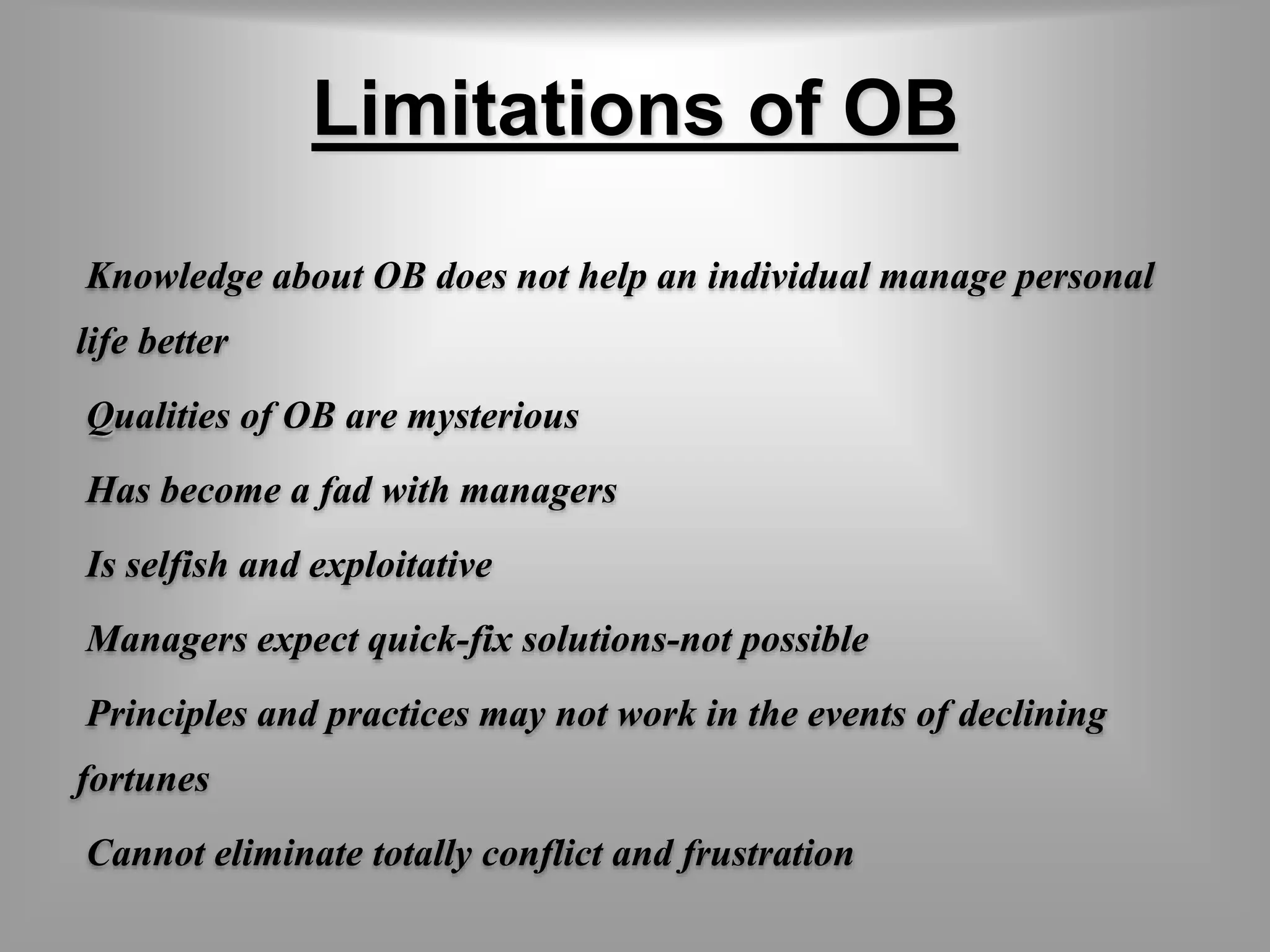 Limitations of OB 
Knowledge about OB does not help an individual manage personal 
life better 
Qualities of OB are mysterious 
Has become a fad with managers 
Is selfish and exploitative 
Managers expect quick-fix solutions-not possible 
Principles and practices may not work in the events of declining 
fortunes 
Cannot eliminate totally conflict and frustration 
 