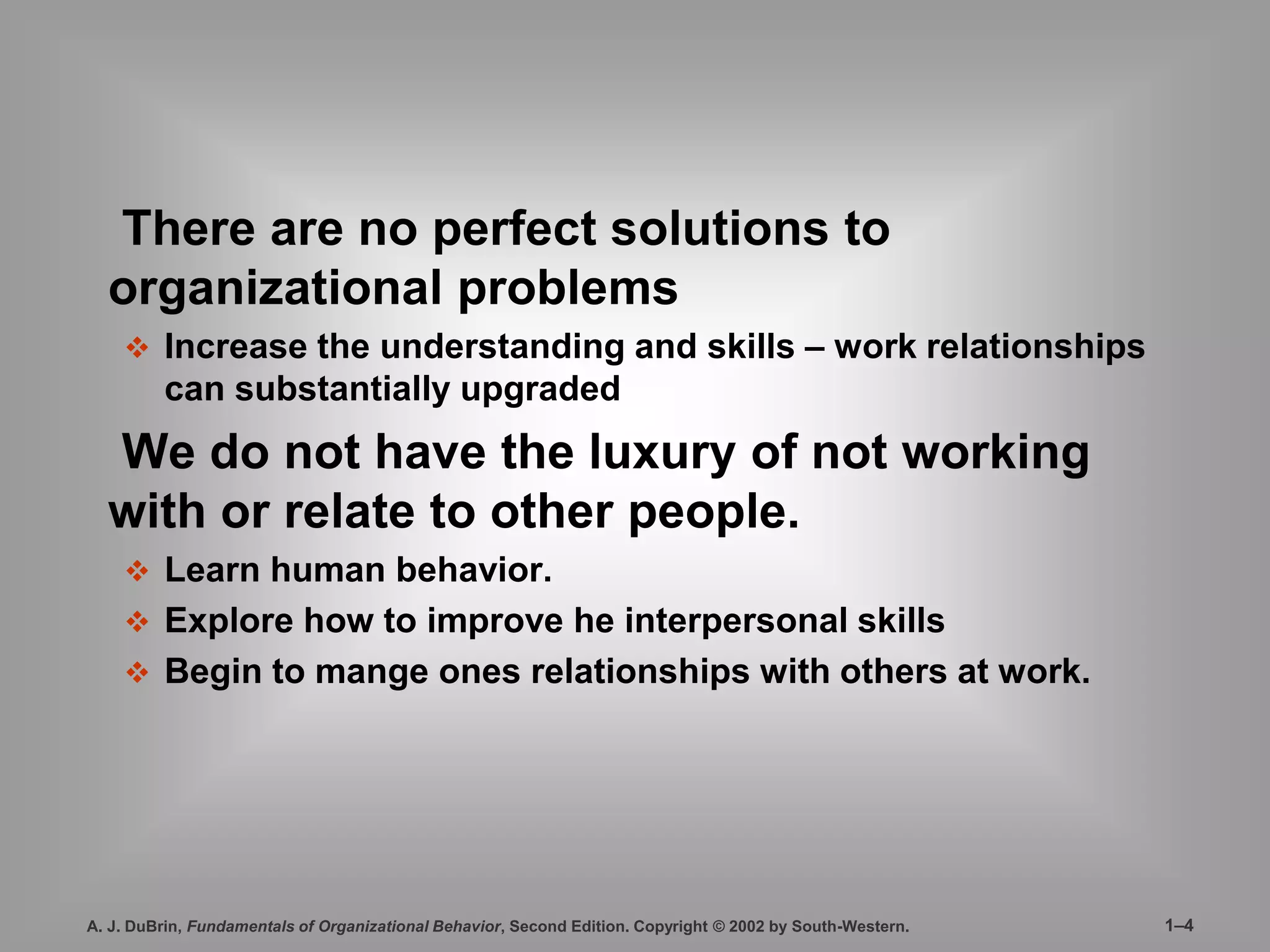 There are no perfect solutions to 
organizational problems 
 Increase the understanding and skills – work relationships 
can substantially upgraded 
We do not have the luxury of not working 
with or relate to other people. 
 Learn human behavior. 
 Explore how to improve he interpersonal skills 
 Begin to mange ones relationships with others at work. 
A. J. DuBrin, Fundamentals of Organizational Behavior, Second Edition. Copyright © 2002 by South-Western. 1–4 
 