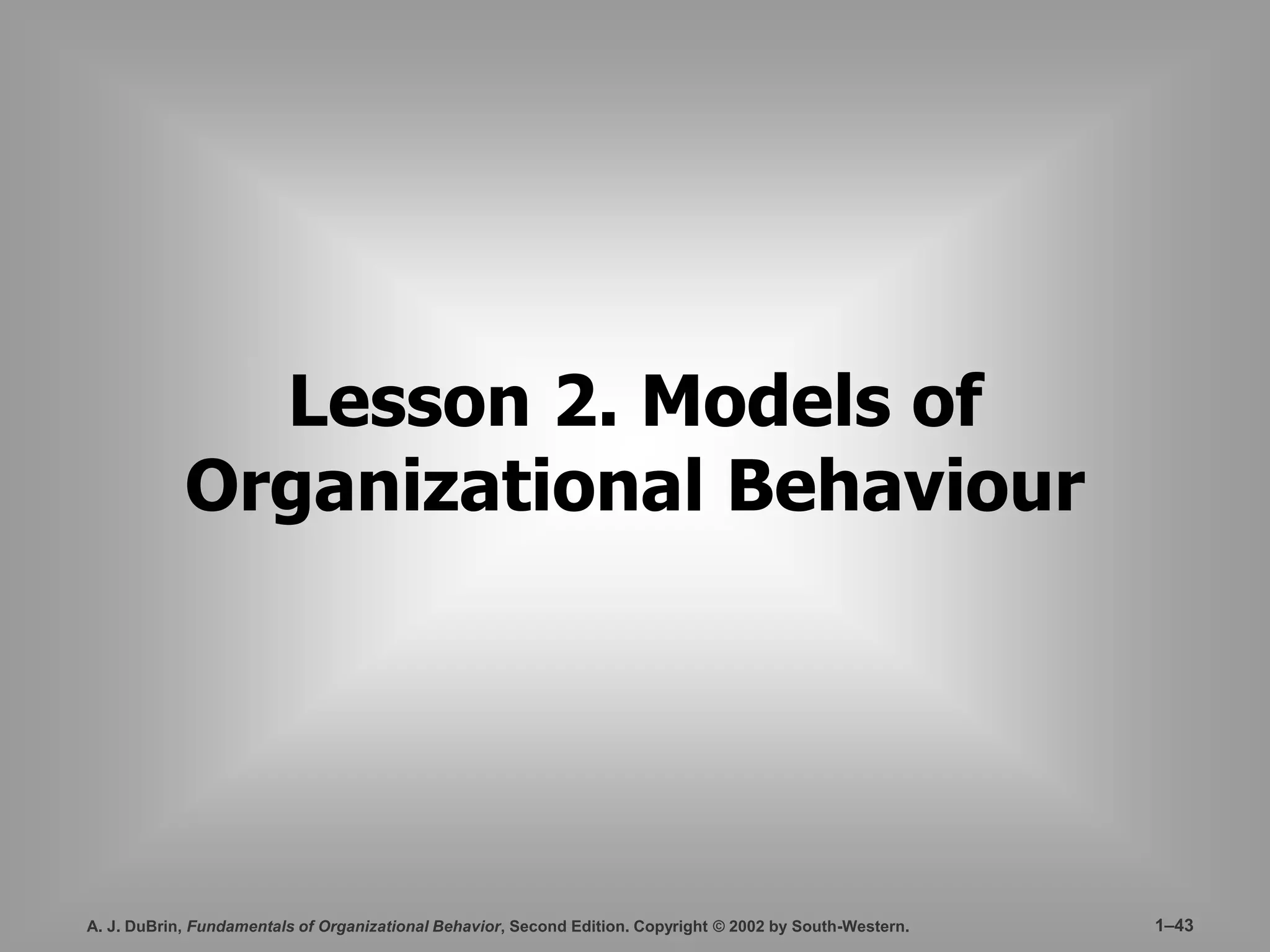 Lesson 2. Models of 
Organizational Behaviour 
A. J. DuBrin, Fundamentals of Organizational Behavior, Second Edition. Copyright © 2002 by South-Western. 1–43 
 