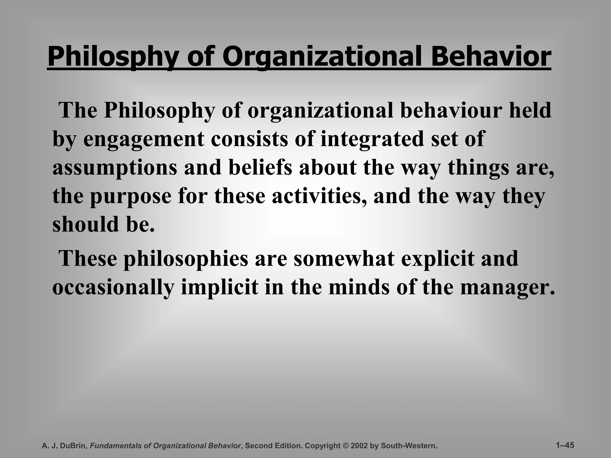 Philosphy of Organizational Behavior 
The Philosophy of organizational behaviour held 
by engagement consists of integrated set of 
assumptions and beliefs about the way things are, 
the purpose for these activities, and the way they 
should be. 
These philosophies are somewhat explicit and 
occasionally implicit in the minds of the manager. 
A. J. DuBrin, Fundamentals of Organizational Behavior, Second Edition. Copyright © 2002 by South-Western. 1–45 
 