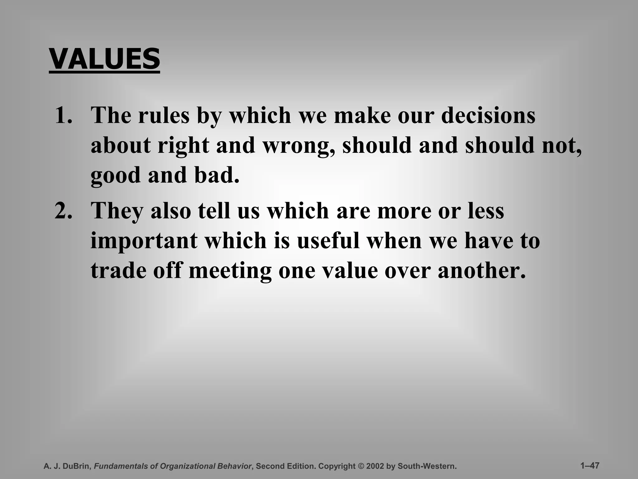 VALUES 
1. The rules by which we make our decisions 
about right and wrong, should and should not, 
good and bad. 
2. They also tell us which are more or less 
important which is useful when we have to 
trade off meeting one value over another. 
A. J. DuBrin, Fundamentals of Organizational Behavior, Second Edition. Copyright © 2002 by South-Western. 1–47 
 