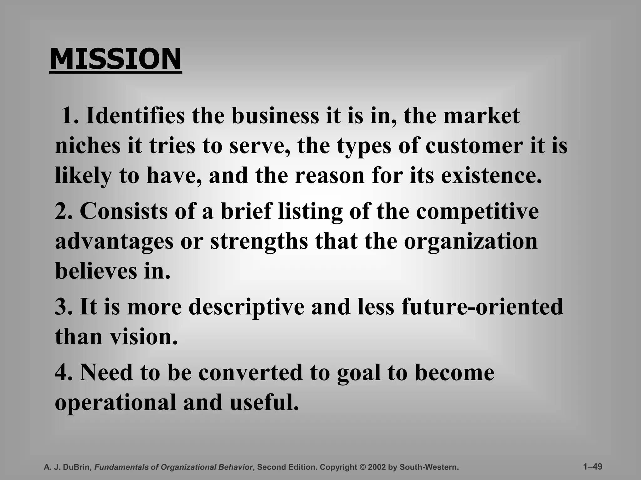 MISSION 
1. Identifies the business it is in, the market 
niches it tries to serve, the types of customer it is 
likely to have, and the reason for its existence. 
2. Consists of a brief listing of the competitive 
advantages or strengths that the organization 
believes in. 
3. It is more descriptive and less future-oriented 
than vision. 
4. Need to be converted to goal to become 
operational and useful. 
A. J. DuBrin, Fundamentals of Organizational Behavior, Second Edition. Copyright © 2002 by South-Western. 1–49 
 