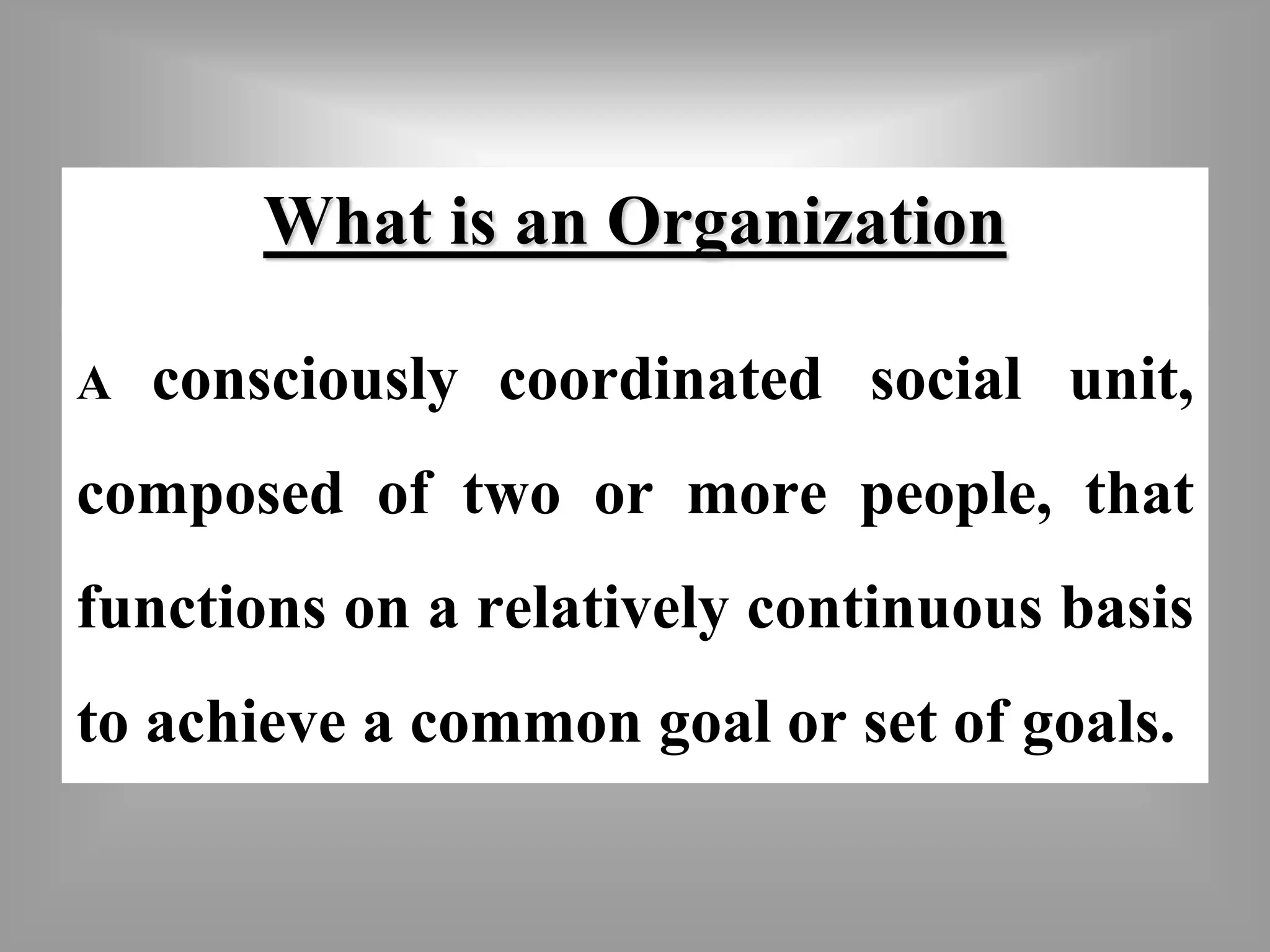 What is an Organization 
A consciously coordinated social unit, 
composed of two or more people, that 
functions on a relatively continuous basis 
to achieve a common goal or set of goals. 
 