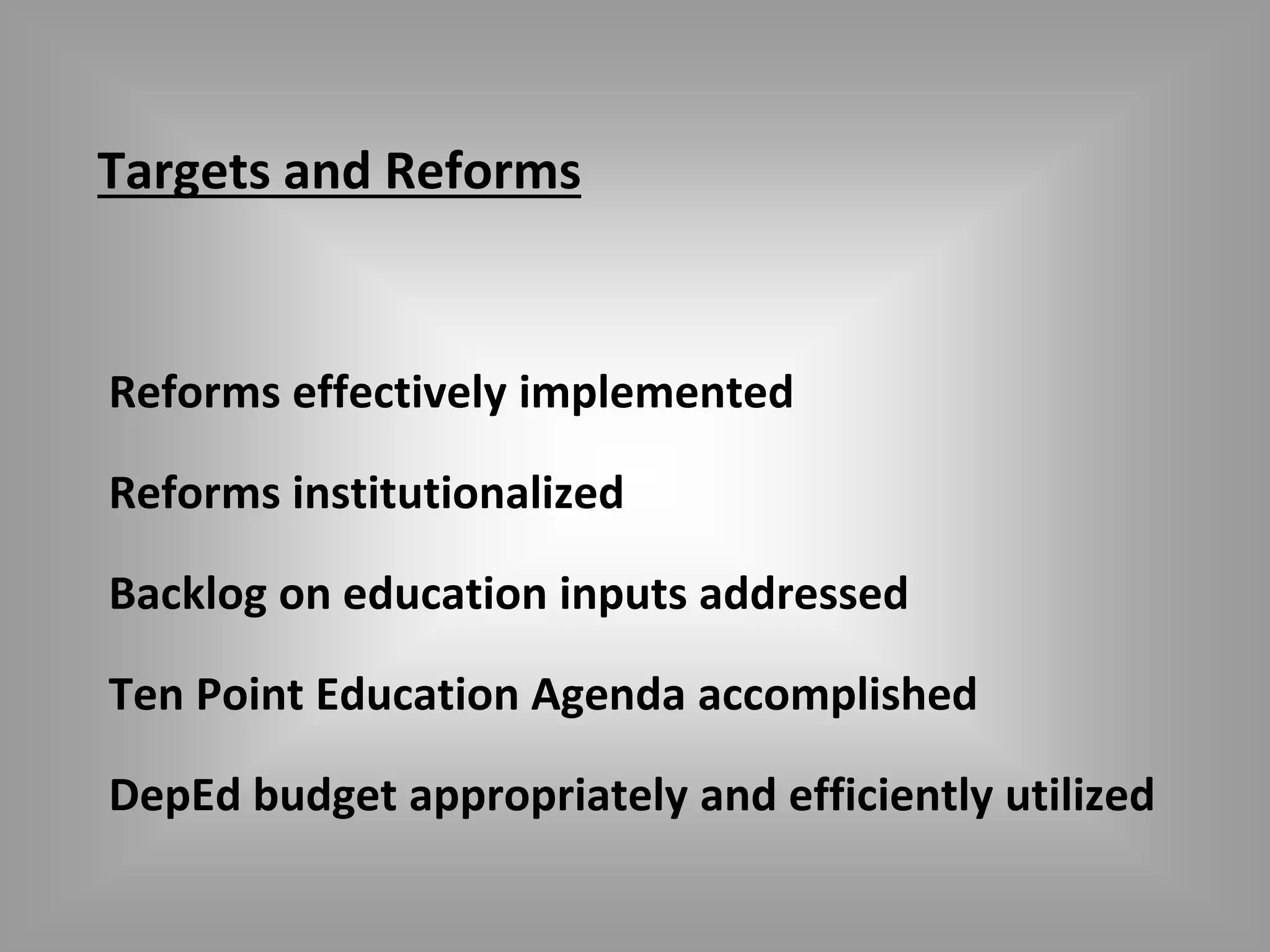 Targets and Reforms 
Reforms effectively implemented 
Reforms institutionalized 
Backlog on education inputs addressed 
Ten Point Education Agenda accomplished 
DepEd budget appropriately and efficiently utilized 
 