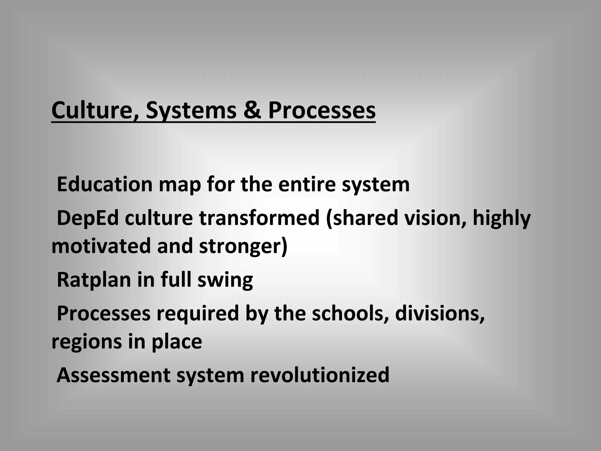 Culture, Systems & Processes 
Education map for the entire system 
DepEd culture transformed (shared vision, highly 
motivated and stronger) 
Ratplan in full swing 
Processes required by the schools, divisions, 
regions in place 
Assessment system revolutionized 
 