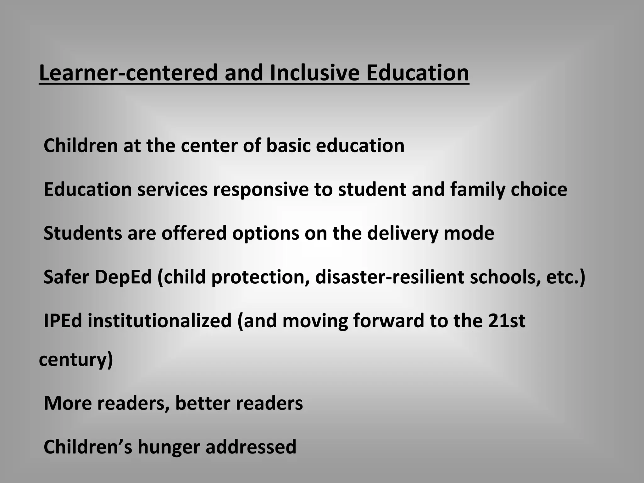 Learner-centered and Inclusive Education 
Children at the center of basic education 
Education services responsive to student and family choice 
Students are offered options on the delivery mode 
Safer DepEd (child protection, disaster-resilient schools, etc.) 
IPEd institutionalized (and moving forward to the 21st 
century) 
More readers, better readers 
Children’s hunger addressed 
 