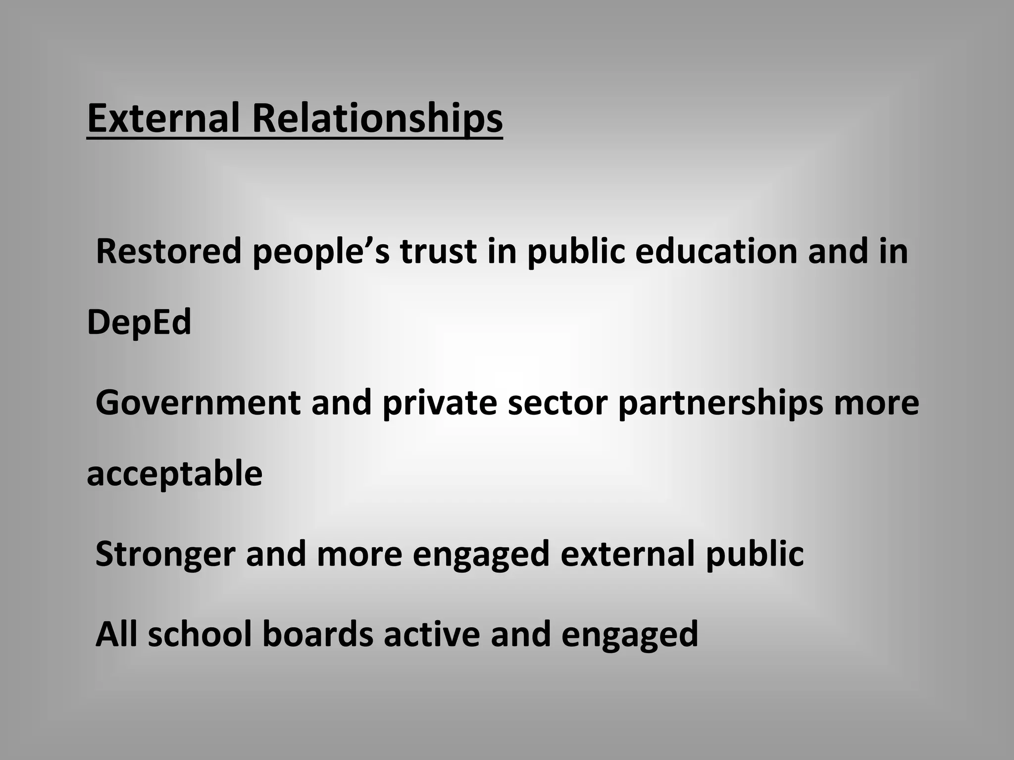 External Relationships 
Restored people’s trust in public education and in 
DepEd 
Government and private sector partnerships more 
acceptable 
Stronger and more engaged external public 
All school boards active and engaged 
 