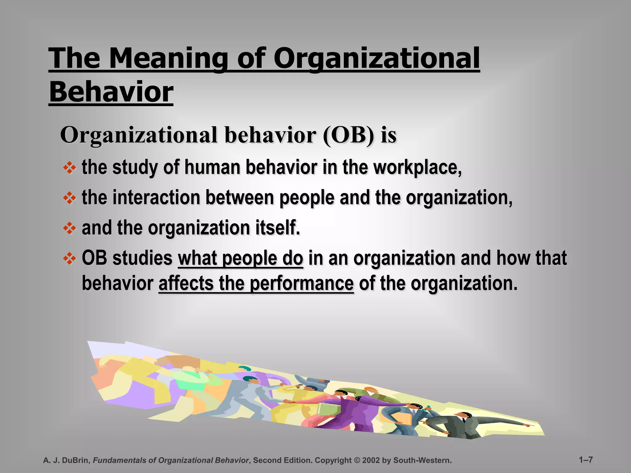 The Meaning of Organizational 
Behavior 
Organizational behavior (OB) is 
 the study of human behavior in the workplace, 
 the interaction between people and the organization, 
 and the organization itself. 
 OB studies what people do in an organization and how that 
behavior affects the performance of the organization. 
A. J. DuBrin, Fundamentals of Organizational Behavior, Second Edition. Copyright © 2002 by South-Western. 1–7 
 