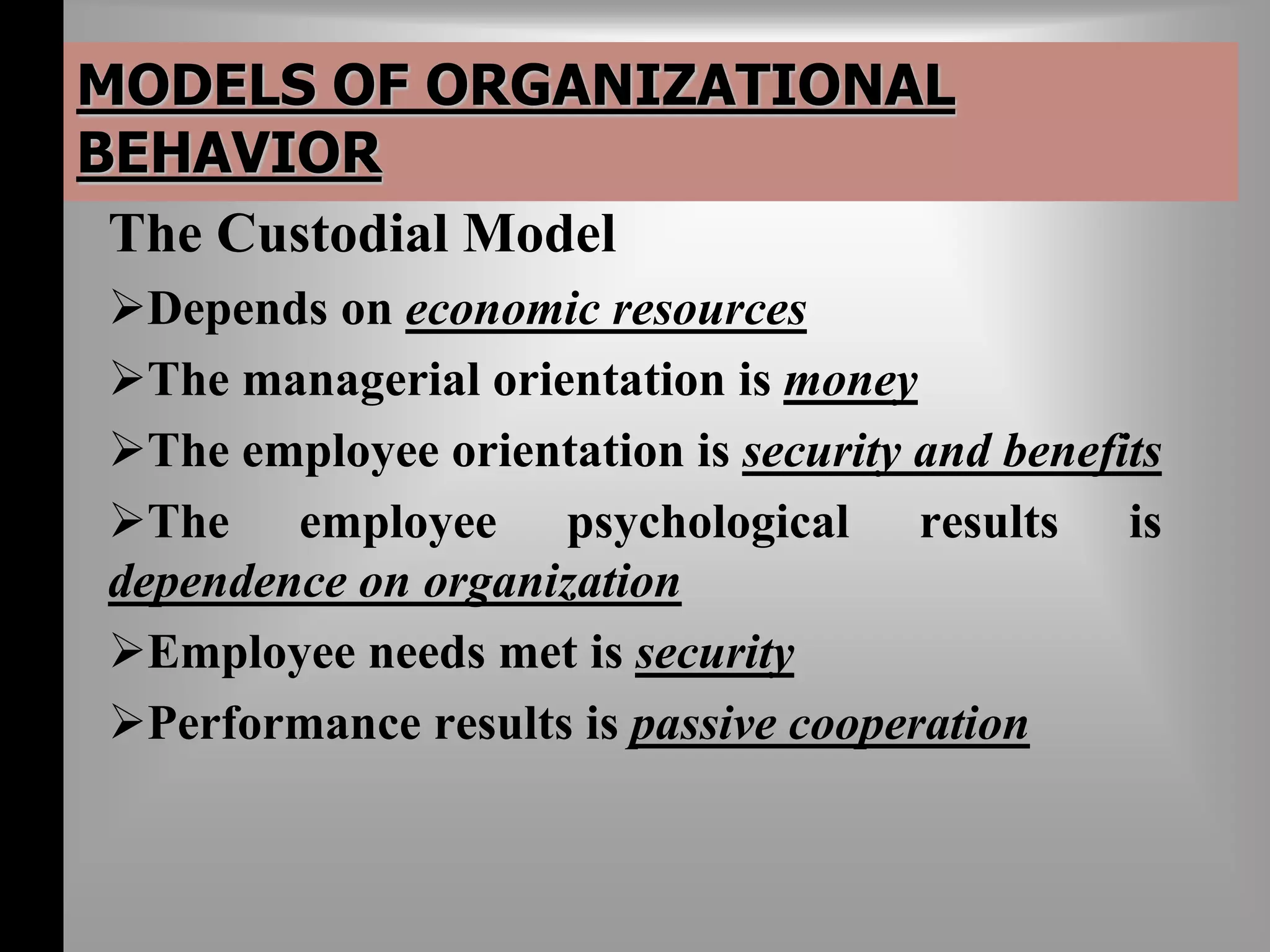 MODELS OF ORGANIZATIONAL 
BEHAVIOR 
The Custodial Model 
Depends on economic resources 
The managerial orientation is money 
The employee orientation is security and benefits 
The employee psychological results is 
dependence on organization 
Employee needs met is security 
Performance results is passive cooperation 
 