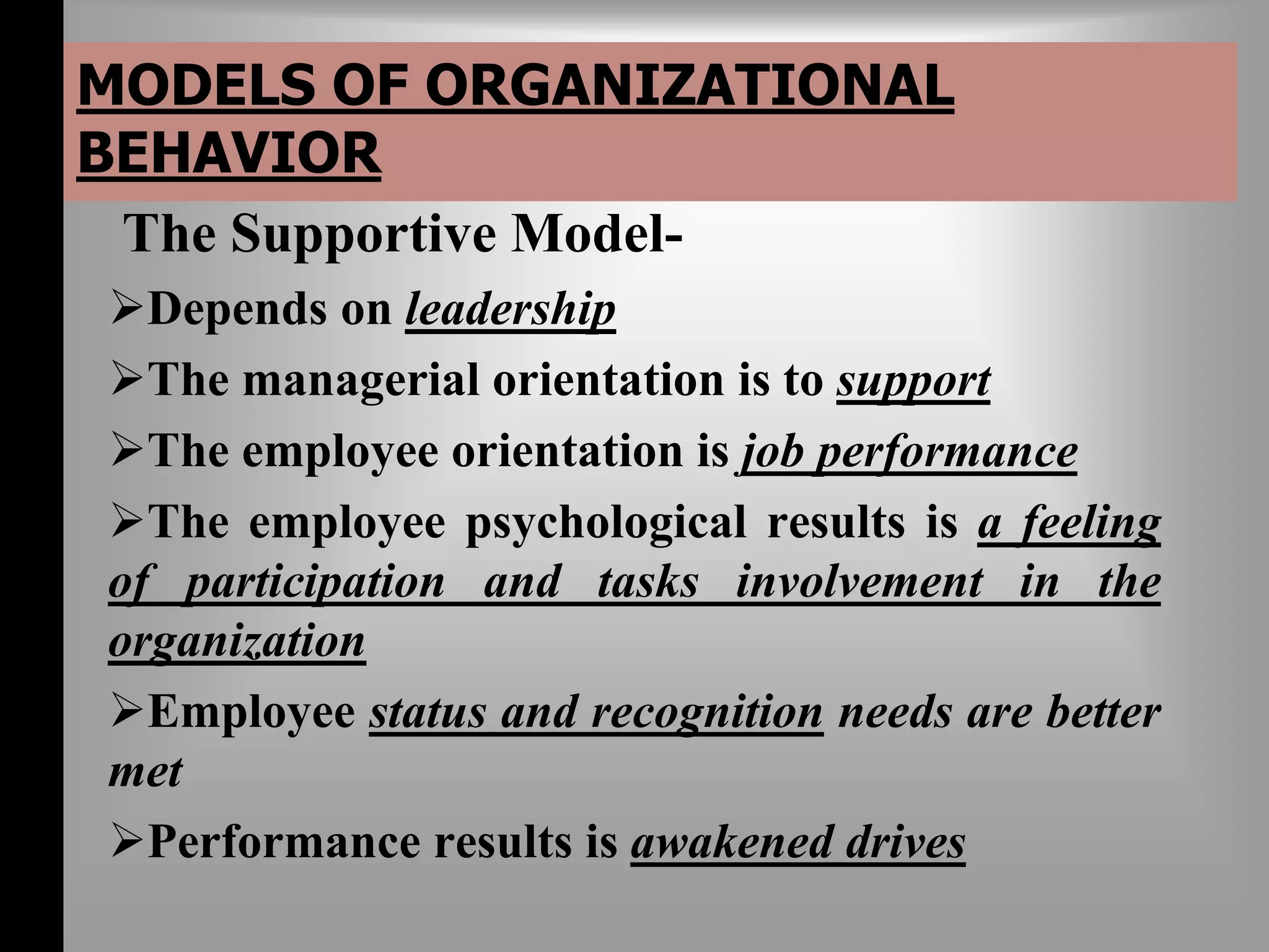 MODELS OF ORGANIZATIONAL 
BEHAVIOR 
The Supportive Model- 
Depends on leadership 
The managerial orientation is to support 
The employee orientation is job performance 
The employee psychological results is a feeling 
of participation and tasks involvement in the 
organization 
Employee status and recognition needs are better 
met 
Performance results is awakened drives 
 