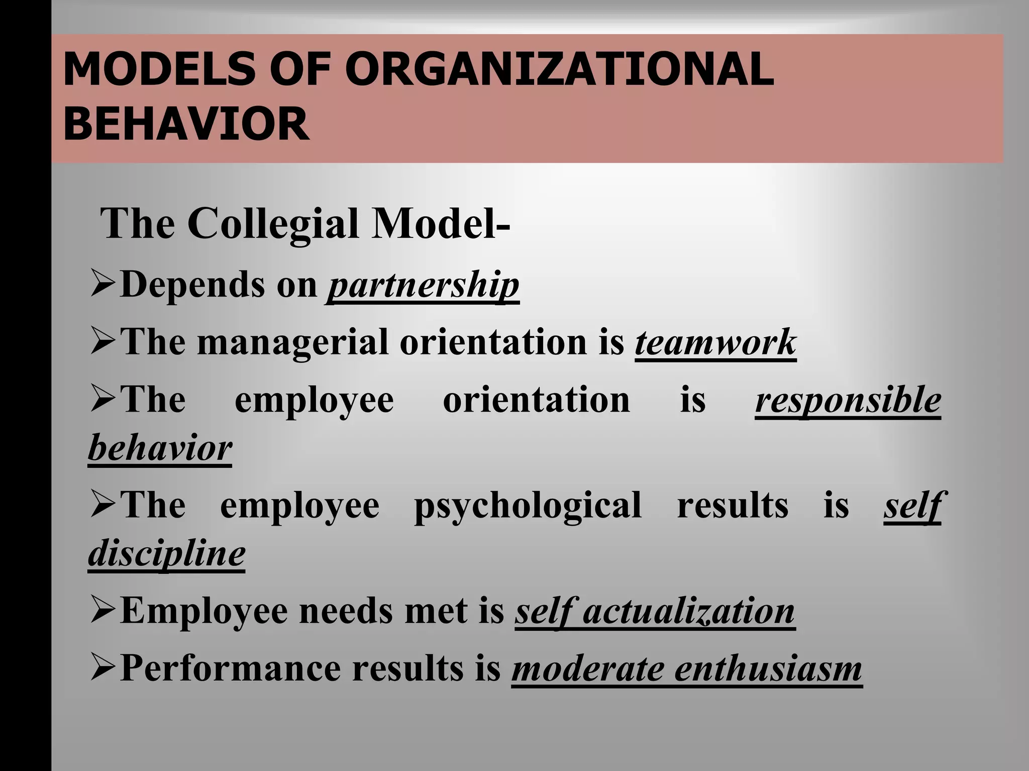 MODELS OF ORGANIZATIONAL 
BEHAVIOR 
The Collegial Model- 
Depends on partnership 
The managerial orientation is teamwork 
The employee orientation is responsible 
behavior 
The employee psychological results is self 
discipline 
Employee needs met is self actualization 
Performance results is moderate enthusiasm 
 