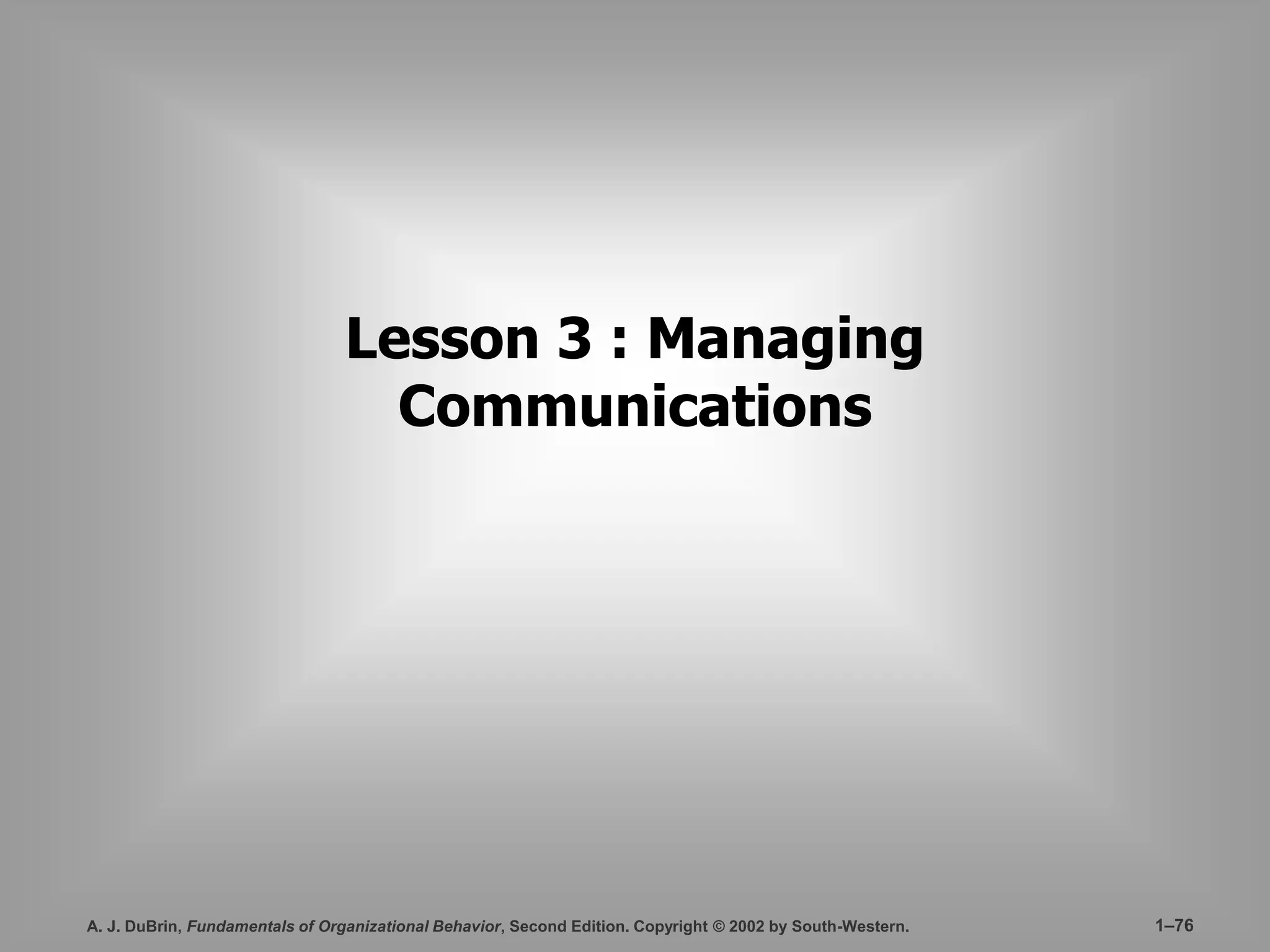 Lesson 3 : Managing 
Communications 
A. J. DuBrin, Fundamentals of Organizational Behavior, Second Edition. Copyright © 2002 by South-Western. 1–76 
 