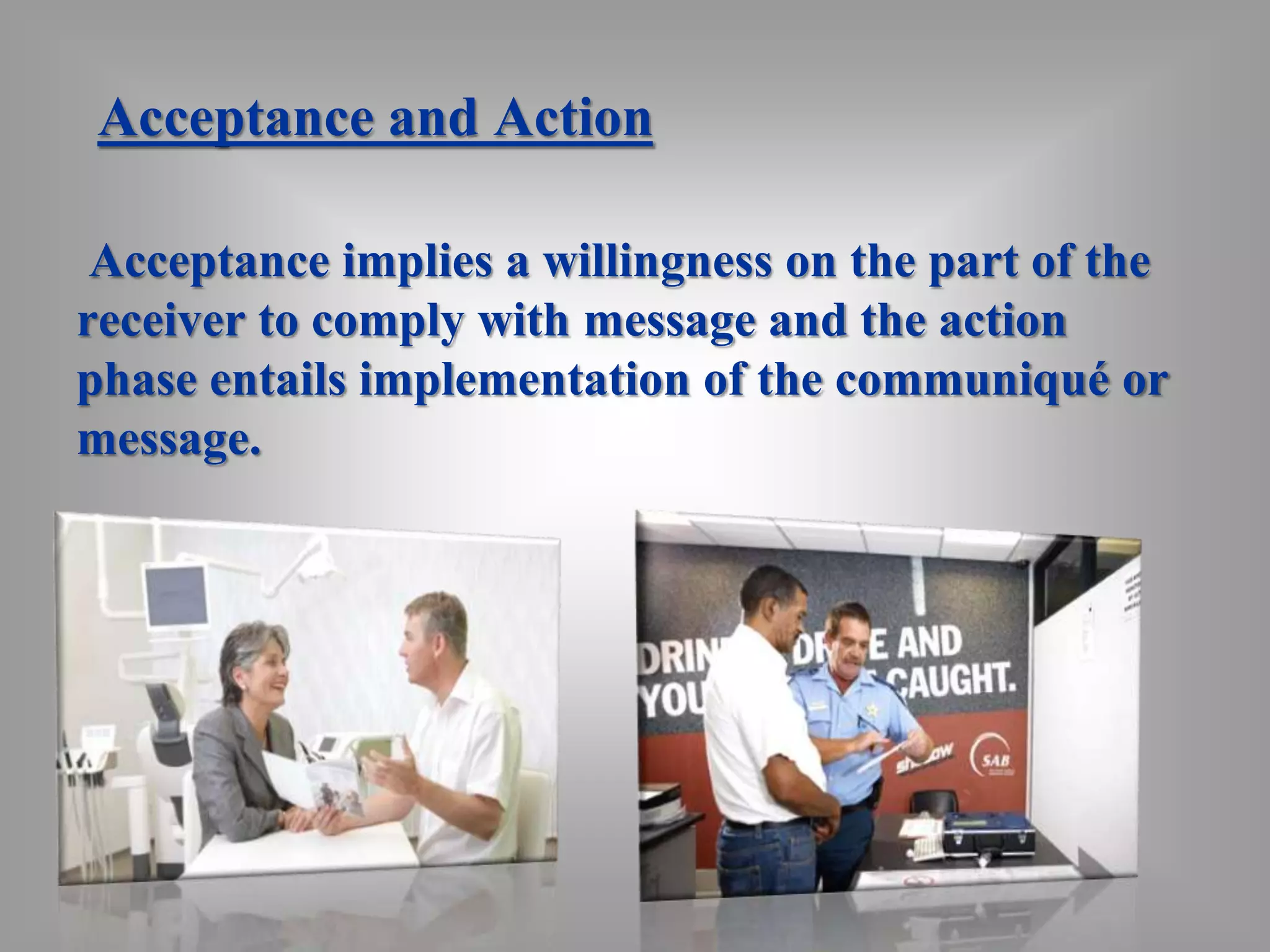 Acceptance and Action 
Acceptance implies a willingness on the part of the 
receiver to comply with message and the action 
phase entails implementation of the communiqué or 
message. 
 