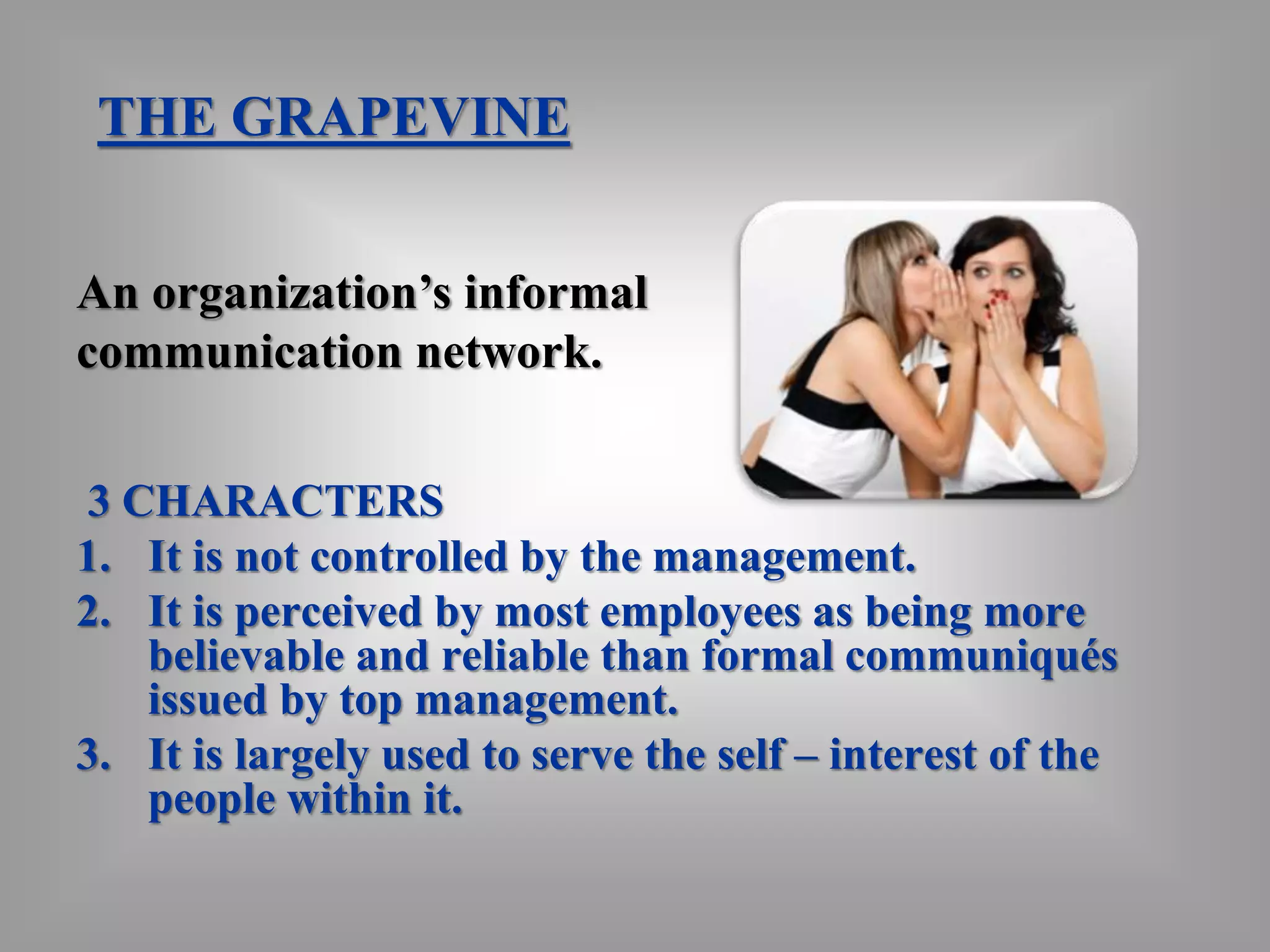 THE GRAPEVINE 
An organization’s informal 
communication network. 
3 CHARACTERS 
1. It is not controlled by the management. 
2. It is perceived by most employees as being more 
believable and reliable than formal communiqués 
issued by top management. 
3. It is largely used to serve the self – interest of the 
people within it. 
 
