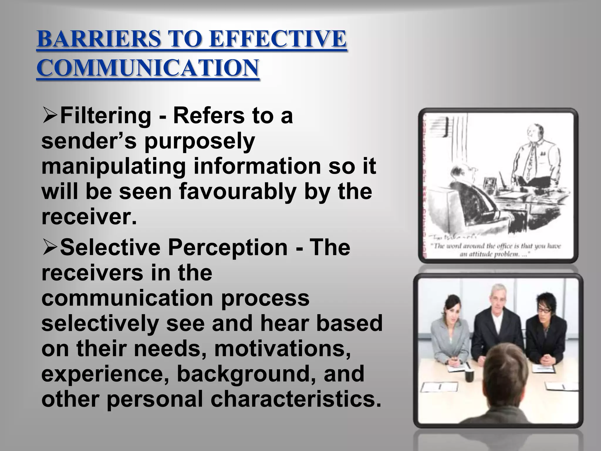 BARRIERS TO EFFECTIVE 
COMMUNICATION 
Filtering - Refers to a 
sender’s purposely 
manipulating information so it 
will be seen favourably by the 
receiver. 
Selective Perception - The 
receivers in the 
communication process 
selectively see and hear based 
on their needs, motivations, 
experience, background, and 
other personal characteristics. 
 