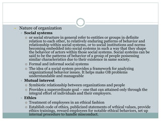 Nature of organization
 Social systems
 or social structure in general refer to entities or groups in definite
relation to each other, to relatively enduring patterns of behavior and
relationship within social systems, or to social institutions and norms
becoming embedded into social systems in such a way that they shape
the behavior of actors within those social systems. Social systems can be
said to be the patterns of behavior of a group of people possessing
similar characteristics due to their existence in same society.
 Formal and informal social systems
 The idea of a social system provides a framework for analyzing
organizational behavior issues. It helps make OB problems
understandable and manageable
 Mutual interest
 Symbiotic relationship between organizations and people
 Provides a superordinate goal – one that can attained only through the
integral effort of individuals and their employers.
 Ethics
 Treatment of employees in an ethical fashion
 Establish code of ethics, publicized statements of wthical values, provide
ethics trainings, reward employees for notable ethical behaviors, set up
internal procedure to handle misconduct.
 