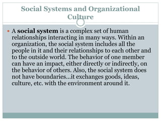 Social Systems and Organizational
Culture
 A social system is a complex set of human
relationships interacting in many ways. Within an
organization, the social system includes all the
people in it and their relationships to each other and
to the outside world. The behavior of one member
can have an impact, either directly or indirectly, on
the behavior of others. Also, the social system does
not have boundaries...it exchanges goods, ideas,
culture, etc. with the environment around it.
 
