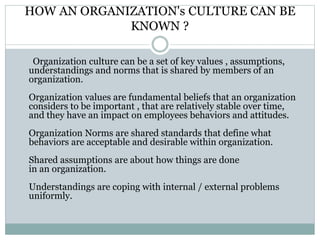 HOW AN ORGANIZATION's CULTURE CAN BE
KNOWN ?
Organization culture can be a set of key values , assumptions,
understandings and norms that is shared by members of an
organization.
Organization values are fundamental beliefs that an organization
considers to be important , that are relatively stable over time,
and they have an impact on employees behaviors and attitudes.
Organization Norms are shared standards that define what
behaviors are acceptable and desirable within organization.
Shared assumptions are about how things are done
in an organization.
Understandings are coping with internal / external problems
uniformly.
 